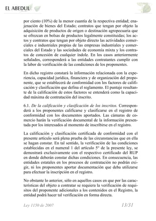 Ley 1150 de 2007 13/31 /
por ciento (10%) de la menor cuantía de la respectiva entidad; ena-
jenación de bienes del Estado; contratos que tengan por objeto la
adquisición de productos de origen o destinación agropecuaria que
se ofrezcan en bolsas de productos legalmente constituidas; los ac-
tos y contratos que tengan por objeto directo las actividades comer-
ciales e industriales propias de las empresas industriales y comer-
ciales del Estado y las sociedades de economía mixta y los contra-
tos de concesión de cualquier índole. En los casos anteriormente
señalados, corresponderá a las entidades contratantes cumplir con
la labor de verificación de las condiciones de los proponentes.
En dicho registro constará la información relacionada con la expe-
riencia, capacidad jurídica, financiera y de organización del propo-
nente, que se establecerá de conformidad con los factores de califi-
cación y clasificación que defina el reglamento. El puntaje resultan-
te de la calificación de estos factores se entenderá como la capaci-
dad máxima de contratación del inscrito.
6.1. De la calificación y clasificación de los inscritos. Correspon-
derá a los proponentes calificarse y clasificarse en el registro de
conformidad con los documentos aportados. Las cámaras de co-
mercio harán la verificación documental de la información presen-
tada por los interesados al momento de inscribirse en el registro.
La calificación y clasificación certificada de conformidad con el
presente artículo será plena prueba de las circunstancias que en ella
se hagan constar. En tal sentido, la verificación de las condiciones
establecidas en el numeral 1 del artículo 5° de la presente ley, se
demostrará exclusivamente con el respectivo certificado del RUP
en donde deberán constar dichas condiciones. En consecuencia, las
entidades estatales en los procesos de contratación no podrán exi-
gir, ni los proponentes aportar documentación que deba utilizarse
para efectuar la inscripción en el registro.
No obstante lo anterior, sólo en aquellos casos en que por las carac-
terísticas del objeto a contratar se requiera la verificación de requi-
sitos del proponente adicionales a los contenidos en el Registro, la
entidad podrá hacer tal verificación en forma directa.
 