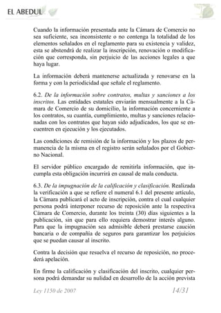 Ley 1150 de 2007 14/31 /
Cuando la información presentada ante la Cámara de Comercio no
sea suficiente, sea inconsistente o no contenga la totalidad de los
elementos señalados en el reglamento para su existencia y validez,
esta se abstendrá de realizar la inscripción, renovación o modifica-
ción que corresponda, sin perjuicio de las acciones legales a que
haya lugar.
La información deberá mantenerse actualizada y renovarse en la
forma y con la periodicidad que señale el reglamento.
6.2. De la información sobre contratos, multas y sanciones a los
inscritos. Las entidades estatales enviarán mensualmente a la Cá-
mara de Comercio de su domicilio, la información concerniente a
los contratos, su cuantía, cumplimiento, multas y sanciones relacio-
nadas con los contratos que hayan sido adjudicados, los que se en-
cuentren en ejecución y los ejecutados.
Las condiciones de remisión de la información y los plazos de per-
manencia de la misma en el registro serán señalados por el Gobier-
no Nacional.
El servidor público encargado de remitirla información, que in-
cumpla esta obligación incurrirá en causal de mala conducta.
6.3. De la impugnación de la calificación y clasificación. Realizada
la verificación a que se refiere el numeral 6.1 del presente artículo,
la Cámara publicará el acto de inscripción, contra el cual cualquier
persona podrá interponer recurso de reposición ante la respectiva
Cámara de Comercio, durante los treinta (30) días siguientes a la
publicación, sin que para ello requiera demostrar interés alguno.
Para que la impugnación sea admisible deberá prestarse caución
bancaria o de compañía de seguros para garantizar los perjuicios
que se puedan causar al inscrito.
Contra la decisión que resuelva el recurso de reposición, no proce-
derá apelación.
En firme la calificación y clasificación del inscrito, cualquier per-
sona podrá demandar su nulidad en desarrollo de la acción prevista
 