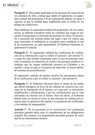 Ley 1150 de 2007 16/31 /
Parágrafo 1º. Para poder participar en los procesos de selección de
los contratos de obra y demás que señale el reglamento, la capaci-
dad residual del proponente o K de contratación deberá ser igual o
superior al que la entidad haya establecido para el efecto en los
pliegos de condiciones.
Para establecer la capacidad residual del proponente o K de contra-
tación, se deberán considerar todos los contratos que tenga en eje-
cución el proponente al momento de presentar la oferta. El desarro-
llo y ejecución del contrato podrá dar lugar a que los valores que
sean cancelados al contratista se consideren para establecer el real
K de contratación, en cada oportunidad. El Gobierno Nacional re-
glamentará la materia.
Parágrafo 2°. El reglamento señalará las condiciones de verifica-
ción de la información a que se refiere el numeral 1 del artículo 5°,
a cargo de cada entidad contratante, para el caso de personas natu-
rales extranjeras sin domicilio en el país o de personas jurídicas ex-
tranjeras que no tengan establecida sucursal en Colombia, o en
aquello s casos en que en el proceso de selección, se hayan utiliza-
do sistemas de precalificación.
El reglamento señalará de manera taxativa los documentos objeto
de la verificación a que se refiere el numeral 1, del artículo 6°.
Parágrafo 3°. El Gobierno Nacional fijará el monto de las tarifas
que deban sufragarse en favor de las cámaras de comercio por con-
cepto de la inscripción en el registro, así como por su renovación,
modificación y actualización, y por las certificaciones que le sean
solicitadas en relación con el mismo. Para tal efecto, el Gobierno
deberá tener en cuenta el costo en que incurran las cámaras de co-
mercio para la operación del registro, la expedición de certificados,
y los trámites de impugnación.
Artículo 7°. De las garantías en la contratación. Los contratistas
prestarán garantía única para el cumplimiento de las obligaciones
surgidas del contrato. Los proponentes prestarán garantía de serie-
dad de los ofrecimientos hechos.
 