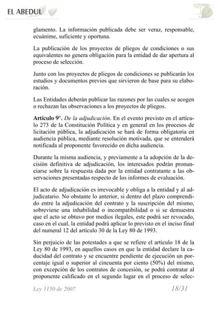 Ley 1150 de 2007 18/31 /
glamento. La información publicada debe ser veraz, responsable,
ecuánime, suficiente y oportuna.
La publicación de los proyectos de pliegos de condiciones o sus
equivalentes no genera obligación para la entidad de dar apertura al
proceso de selección.
Junto con los proyectos de pliegos de condiciones se publicarán los
estudios y documentos previos que sirvieron de base para su elabo-
ración.
Las Entidades deberán publicar las razones por las cuales se acogen
o rechazan las observaciones a los proyectos de pliegos.
Artículo 9°. De la adjudicación. En el evento previsto en el artícu-
lo 273 de la Constitución Política y en general en los procesos de
licitación pública, la adjudicación se hará de forma obligatoria en
audiencia pública, mediante resolución motivada, que se entenderá
notificada al proponente favorecido en dicha audiencia.
Durante la misma audiencia, y previamente a la adopción de la de-
cisión definitiva de adjudicación, los interesados podrán pronun-
ciarse sobre la respuesta dada por la entidad contratante a las ob-
servaciones presentadas respecto de los informes de evaluación.
El acto de adjudicación es irrevocable y obliga a la entidad y al ad-
judicatario. No obstante lo anterior, si dentro del plazo comprendi-
do entre la adjudicación del contrato y la suscripción del mismo,
sobreviene una inhabilidad o incompatibilidad o si se demuestra
que el acto se obtuvo por medios ilegales, este podrá ser revocado,
caso en el cual, la entidad podrá aplicar lo previsto en el inciso final
del numeral 12 del artículo 30 de la Ley 80 de 1993.
Sin perjuicio de las potestades a que se refiere el artículo 18 de la
Ley 80 de 1993, en aquellos casos en que la entidad declare la ca-
ducidad del contrato y se encuentre pendiente de ejecución un por-
centaje igual o superior al cincuenta por ciento (50%) del mismo,
con excepción de los contratos de concesión, se podrá contratar al
proponente calificado en el segundo lugar en el proceso de selec-
 