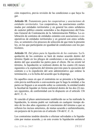 Ley 1150 de 2007 19/31 /
ción respectivo, previa revisión de las condiciones a que haya lu-
gar.
Artículo 10. Tratamiento para las cooperativas y asociaciones de
entidades territoriales. Las cooperativas, las asociaciones confor-
madas por entidades territoriales y en general los entes solidarios
de carácter público estarán sometidos a las disposiciones del Esta-
tuto General de Contratación de la Administración Pública. La ce-
lebración de contratos de entidades estatales con asociaciones o co-
operativas de entidades territoriales y en general con entes solida-
rios, se someterá a los procesos de selección de que trata la presente
ley, en los que participarán en igualdad de condiciones con los par-
ticulares.
Artículo 11. Del plazo para la liquidación de los contratos. La li-
quidación de los contratos se hará de mutuo acuerdo dentro del
término fijado en los pliegos de condiciones o sus equivalentes, o
dentro del que acuerden las partes para el efecto. De no existir tal
término, la liquidación se realizará dentro de los cuatro (4) meses
siguientes a la expiración del término previsto para la ejecución del
contrato o a la expedición del acto administrativo que ordene la
terminación, o a la fecha del acuerdo que la disponga.
En aquellos casos en que el contratista no se presente a la liquida-
ción previa notificación o convocatoria que le haga la entidad, o las
partes no lleguen a un acuerdo sobre su contenido, la entidad tendrá
la facultad de liquidar en forma unilateral dentro de los dos (2) me-
ses siguientes, de conformidad con lo dispuesto en el artículo 136
del C. C. A.
Si vencido el plazo anteriormente establecido no se ha realizado la
liquidación, la misma podrá ser realizada en cualquier tiempo de-
ntro de los dos años siguientes al vencimiento del término a que se
refieren los incisos anteriores, de mutuo acuerdo o unilateralmente,
sin perjuicio de lo previsto en el artículo 136 del C. C. A.
Los contratistas tendrán derecho a efectuar salvedades a la liquida-
ción por mutuo acuerdo, y en este evento la liquidación unilateral
 