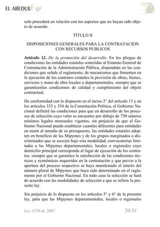 Ley 1150 de 2007 20/31 /
solo procederá en relación con los aspectos que no hayan sido obje-
to de acuerdo.
TÍTULO II
DISPOSICIONES GENERALES PARA LA CONTRATACION
CON RECURSOS PUBLICOS
Artículo 12. De la promoción del desarrollo. En los pliegos de
condiciones las entidades estatales sometidas al Estatuto General de
Contratación de la Administración Pública, dispondrán en las con-
diciones que señale el reglamento, de mecanismos que fomenten en
la ejecución de los contratos estatales la provisión de obras, bienes,
servicios y mano de obra locales o departamentales, siempre que se
garantícenlas condiciones de calidad y cumplimiento del objeto
contractual.
De conformidad con lo dispuesto en el inciso 2° del artículo 13 y en
los artículos 333 y 334 de la Constitución Política, el Gobierno Na-
cional definirá las condiciones para que en desarrollo de los proce-
sos de selección cuyo valor se encuentre por debajo de 750 salarios
mínimos legales mensuales vigentes, sin perjuicio de que el Go-
bierno Nacional pueda establecer cuantías diferentes para entidades
en razón al tamaño de su presupuesto, las entidades estatales adop-
ten en beneficio de las Mipymes y de los grupos marginados o dis-
criminados que se asocien bajo esta modalidad, convocatorias limi-
tadas a las Mipymes departamentales, locales o regionales cuyo
domicilio principal corresponda al lugar de ejecución de los contra-
tos, siempre que se garantice la satisfacción de las condiciones téc-
nicas y económicas requeridas en la contratación y que previo a la
apertura del proceso respectivo se haya manifestado el interés del
número plural de Mipymes que haya sido determinado en el regla-
mento por el Gobierno Nacional. En todo caso la selección se hará
de acuerdo con las modalidades de selección a que se refiere la pre-
sente ley.
Sin perjuicio de lo dispuesto en los artículos 5° y 6° de la presente
ley, para que las Mipymes departamentales, locales o regionales
 