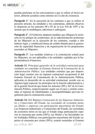 Ley 1150 de 2007 21/31 /
puedan participar en las convocatorias a que se refiere el inciso an-
terior, deberán acreditar como mínimo un (1) año de existencia.
Parágrafo 1°. En la ejecución de los contratos a que se refiere el
presente artículo, las entidades y los contratistas, deberán observar
lo dispuesto en los artículos 90 a 95 de la Ley 418 de 1997 y las
normas que la modifiquen, adicionen o subroguen.
Parágrafo 2°. El Gobierno adoptará medidas que obliguen la inclu-
sión en los pliegos de condiciones, de la subcontratación preferente
de las Mipymes en la ejecución de los contratos, cuando a ello
hubiere lugar, y establecerá líneas de crédito blando para la genera-
ción de capacidad financiera y de organización de los proponentes
asociados en Mipymes.
Parágrafo 3°. Las medidas relativas a la contratación estatal para
las Mipymes, no son aplicables a las entidades vigiladas por la Su-
perintendencia Financiera.
Artículo 13. Principios generales de la actividad contractual para
entidades no sometidas al Estatuto General de Contratación de la
Administración Pública. Las entidades estatales que por disposi-
ción legal cuenten con un régimen contractual excepcional al del
Estatuto General de Contratación de la Administración Pública,
aplicarán en desarrollo de su actividad contractual, acorde con su
régimen legal especial, los principios de la función administrativa y
de la gestión fiscal de que tratan los artículos 209 y 267 de la Cons-
titución Política, respectivamente según sea el caso y estarán some-
tidas al régimen de inhabilidades e incompatibilidades previsto le-
galmente para la contratación estatal.
Artículo 14. Del Régimen Contractual de las Empresas Industria-
les y Comerciales del Estado, las sociedades de economía mixta,
sus filiales y empresas con participación mayoritaria del Estado.
Las Empresas Industriales y Comerciales del Estado, las sociedades
de economía mixta en las que el Estado tenga participación supe-
rior al cincuenta por ciento (50%), sus filiales y las Sociedades en-
tre Entidades Públicas con participación mayoritaria del Estado su-
perior al cincuenta por ciento (50%), estarán sometidas al Estatuto
 