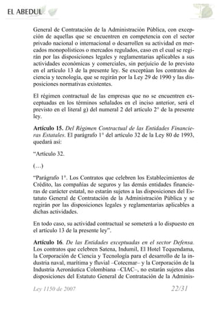 Ley 1150 de 2007 22/31 /
General de Contratación de la Administración Pública, con excep-
ción de aquellas que se encuentren en competencia con el sector
privado nacional o internacional o desarrollen su actividad en mer-
cados monopolísticos o mercados regulados, caso en el cual se regi-
rán por las disposiciones legales y reglamentarias aplicables a sus
actividades económicas y comerciales, sin perjuicio de lo previsto
en el artículo 13 de la presente ley. Se exceptúan los contratos de
ciencia y tecnología, que se regirán por la Ley 29 de 1990 y las dis-
posiciones normativas existentes.
El régimen contractual de las empresas que no se encuentren ex-
ceptuadas en los términos señalados en el inciso anterior, será el
previsto en el literal g) del numeral 2 del artículo 2° de la presente
ley.
Artículo 15. Del Régimen Contractual de las Entidades Financie-
ras Estatales. El parágrafo 1° del artículo 32 de la Ley 80 de 1993,
quedará así:
“Artículo 32.
(…)
“Parágrafo 1°. Los Contratos que celebren los Establecimientos de
Crédito, las compañías de seguros y las demás entidades financie-
ras de carácter estatal, no estarán sujetos a las disposiciones del Es-
tatuto General de Contratación de la Administración Pública y se
regirán por las disposiciones legales y reglamentarias aplicables a
dichas actividades.
En todo caso, su actividad contractual se someterá a lo dispuesto en
el artículo 13 de la presente ley”.
Artículo 16. De las Entidades exceptuadas en el sector Defensa.
Los contratos que celebren Satena, Indumil, El Hotel Tequendama,
la Corporación de Ciencia y Tecnología para el desarrollo de la in-
dustria naval, marítima y fluvial –Cotecmar– y la Corporación de la
Industria Aeronáutica Colombiana –CIAC–, no estarán sujetos alas
disposiciones del Estatuto General de Contratación de la Adminis-
 