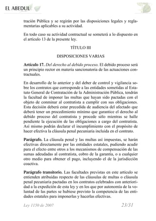 Ley 1150 de 2007 23/31 /
tración Pública y se regirán por las disposiciones legales y regla-
mentarias aplicables a su actividad.
En todo caso su actividad contractual se someterá a lo dispuesto en
el artículo 13 de la presente ley.
TÍTULO III
DISPOSICIONES VARIAS
Artículo 17. Del derecho al debido proceso. El debido proceso será
un principio rector en materia sancionatoria de las actuaciones con-
tractuales.
En desarrollo de lo anterior y del deber de control y vigilancia so-
bre los contratos que corresponde a las entidades sometidas al Esta-
tuto General de Contratación de la Administración Pública, tendrán
la facultad de imponer las multas que hayan sido pactadas con el
objeto de conminar al contratista a cumplir con sus obligaciones.
Esta decisión deberá estar precedida de audiencia del afectado que
deberá tener un procedimiento mínimo que garantice el derecho al
debido proceso del contratista y procede sólo mientras se halle
pendiente la ejecución de las obligaciones a cargo del contratista.
Así mismo podrán declarar el incumplimiento con el propósito de
hacer efectiva la cláusula penal pecuniaria incluida en el contrato.
Parágrafo. La cláusula penal y las multas así impuestas, se harán
efectivas directamente por las entidades estatales, pudiendo acudir
para el efecto entre otros a los mecanismos de compensación de las
sumas adeudadas al contratista, cobro de la garantía, o a cualquier
otro medio para obtener el pago, incluyendo el de la jurisdicción
coactiva.
Parágrafo transitorio. Las facultades previstas en este artículo se
entienden atribuidas respecto de las cláusulas de multas o cláusula
penal pecuniaria pactadas en los contratos celebrados con anteriori-
dad a la expedición de esta ley y en los que por autonomía de la vo-
luntad de las partes se hubiese previsto la competencia de las enti-
dades estatales para imponerlas y hacerlas efectivas.
 
