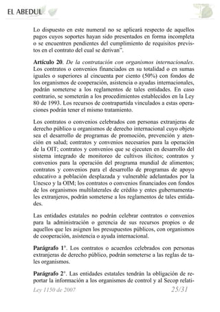 Ley 1150 de 2007 25/31 /
Lo dispuesto en este numeral no se aplicará respecto de aquellos
pagos cuyos soportes hayan sido presentados en forma incompleta
o se encuentren pendientes del cumplimiento de requisitos previs-
tos en el contrato del cual se derivan”.
Artículo 20. De la contratación con organismos internacionales.
Los contratos o convenios financiados en su totalidad o en sumas
iguales o superiores al cincuenta por ciento (50%) con fondos de
los organismos de cooperación, asistencia o ayudas internacionales,
podrán someterse a los reglamentos de tales entidades. En caso
contrario, se someterán a los procedimientos establecidos en la Ley
80 de 1993. Los recursos de contrapartida vinculados a estas opera-
ciones podrán tener el mismo tratamiento.
Los contratos o convenios celebrados con personas extranjeras de
derecho público u organismos de derecho internacional cuyo objeto
sea el desarrollo de programas de promoción, prevención y aten-
ción en salud; contratos y convenios necesarios para la operación
de la OIT; contratos y convenios que se ejecuten en desarrollo del
sistema integrado de monitoreo de cultivos ilícitos; contratos y
convenios para la operación del programa mundial de alimentos;
contratos y convenios para el desarrollo de programas de apoyo
educativo a población desplazada y vulnerable adelantados por la
Unesco y la OIM; los contratos o convenios financiados con fondos
de los organismos multilaterales de crédito y entes gubernamenta-
les extranjeros, podrán someterse a los reglamentos de tales entida-
des.
Las entidades estatales no podrán celebrar contratos o convenios
para la administración o gerencia de sus recursos propios o de
aquellos que les asignen los presupuestos públicos, con organismos
de cooperación, asistencia o ayuda internacional.
Parágrafo 1°. Los contratos o acuerdos celebrados con personas
extranjeras de derecho público, podrán someterse a las reglas de ta-
les organismos.
Parágrafo 2°. Las entidades estatales tendrán la obligación de re-
portar la información a los organismos de control y al Secop relati-
 