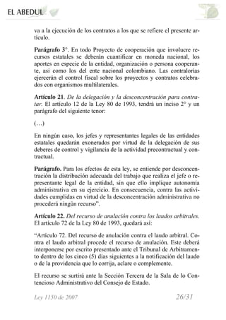 Ley 1150 de 2007 26/31 /
va a la ejecución de los contratos a los que se refiere el presente ar-
tículo.
Parágrafo 3°. En todo Proyecto de cooperación que involucre re-
cursos estatales se deberán cuantificar en moneda nacional, los
aportes en especie de la entidad, organización o persona cooperan-
te, así como los del ente nacional colombiano. Las contralorías
ejercerán el control fiscal sobre los proyectos y contratos celebra-
dos con organismos multilaterales.
Artículo 21. De la delegación y la desconcentración para contra-
tar. El artículo 12 de la Ley 80 de 1993, tendrá un inciso 2° y un
parágrafo del siguiente tenor:
(…)
En ningún caso, los jefes y representantes legales de las entidades
estatales quedarán exonerados por virtud de la delegación de sus
deberes de control y vigilancia de la actividad precontractual y con-
tractual.
Parágrafo. Para los efectos de esta ley, se entiende por desconcen-
tración la distribución adecuada del trabajo que realiza el jefe o re-
presentante legal de la entidad, sin que ello implique autonomía
administrativa en su ejercicio. En consecuencia, contra las activi-
dades cumplidas en virtud de la desconcentración administrativa no
procederá ningún recurso”.
Artículo 22. Del recurso de anulación contra los laudos arbitrales.
El artículo 72 de la Ley 80 de 1993, quedará así:
“Artículo 72. Del recurso de anulación contra el laudo arbitral. Co-
ntra el laudo arbitral procede el recurso de anulación. Este deberá
interponerse por escrito presentado ante el Tribunal de Arbitramen-
to dentro de los cinco (5) días siguientes a la notificación del laudo
o de la providencia que lo corrija, aclare o complemente.
El recurso se surtirá ante la Sección Tercera de la Sala de lo Con-
tencioso Administrativo del Consejo de Estado.
 