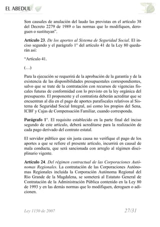 Ley 1150 de 2007 27/31 /
Son causales de anulación del laudo las previstas en el artículo 38
del Decreto 2279 de 1989 o las normas que lo modifiquen, dero-
guen o sustituyan”.
Artículo 23. De los aportes al Sistema de Seguridad Social. El in-
ciso segundo y el parágrafo 1° del artículo 41 de la Ley 80 queda-
rán así:
“Artículo 41.
(…)
Para la ejecución se requerirá de la aprobación de la garantía y de la
existencia de las disponibilidades presupuestales correspondientes,
salvo que se trate de la contratación con recursos de vigencias fis-
cales futuras de conformidad con lo previsto en la ley orgánica del
presupuesto. El proponente y el contratista deberán acreditar que se
encuentran al día en el pago de aportes parafiscales relativos al Sis-
tema de Seguridad Social Integral, así como los propios del Sena,
ICBF y Cajas de Compensación Familiar, cuando corresponda.
Parágrafo 1°. El requisito establecido en la parte final del inciso
segundo de este artículo, deberá acreditarse para la realización de
cada pago derivado del contrato estatal.
El servidor público que sin justa causa no verifique el pago de los
aportes a que se refiere el presente artículo, incurrirá en causal de
mala conducta, que será sancionada con arreglo al régimen disci-
plinario vigente.
Artículo 24. Del régimen contractual de las Corporaciones Autó-
nomas Regionales. La contratación de las Corporaciones Autóno-
mas Regionales incluida la Corporación Autónoma Regional del
Río Grande de la Magdalena, se someterá al Estatuto General de
Contratación de la Administración Pública contenido en la Ley 80
de 1993 y en las demás normas que lo modifiquen, deroguen o adi-
cionen.
 