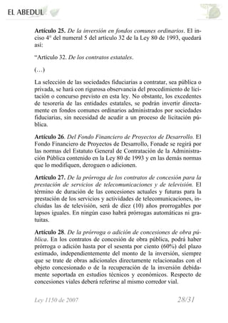 Ley 1150 de 2007 28/31 /
Artículo 25. De la inversión en fondos comunes ordinarios. El in-
ciso 4° del numeral 5 del artículo 32 de la Ley 80 de 1993, quedará
así:
“Artículo 32. De los contratos estatales.
(…)
La selección de las sociedades fiduciarias a contratar, sea pública o
privada, se hará con rigurosa observancia del procedimiento de lici-
tación o concurso previsto en esta ley. No obstante, los excedentes
de tesorería de las entidades estatales, se podrán invertir directa-
mente en fondos comunes ordinarios administrados por sociedades
fiduciarias, sin necesidad de acudir a un proceso de licitación pú-
blica.
Artículo 26. Del Fondo Financiero de Proyectos de Desarrollo. El
Fondo Financiero de Proyectos de Desarrollo, Fonade se regirá por
las normas del Estatuto General de Contratación de la Administra-
ción Pública contenido en la Ley 80 de 1993 y en las demás normas
que lo modifiquen, deroguen o adicionen.
Artículo 27. De la prórroga de los contratos de concesión para la
prestación de servicios de telecomunicaciones y de televisión. El
término de duración de las concesiones actuales y futuras para la
prestación de los servicios y actividades de telecomunicaciones, in-
cluidas las de televisión, será de diez (10) años prorrogables por
lapsos iguales. En ningún caso habrá prórrogas automáticas ni gra-
tuitas.
Artículo 28. De la prórroga o adición de concesiones de obra pú-
blica. En los contratos de concesión de obra pública, podrá haber
prórroga o adición hasta por el sesenta por ciento (60%) del plazo
estimado, independientemente del monto de la inversión, siempre
que se trate de obras adicionales directamente relacionadas con el
objeto concesionado o de la recuperación de la inversión debida-
mente soportada en estudios técnicos y económicos. Respecto de
concesiones viales deberá referirse al mismo corredor vial.
 