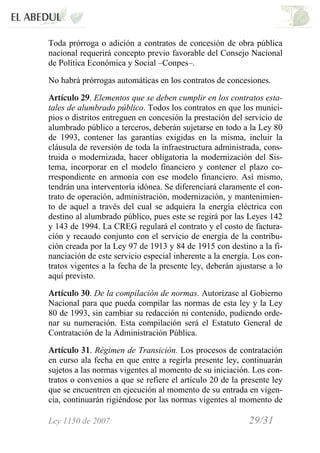 Ley 1150 de 2007 29/31 /
Toda prórroga o adición a contratos de concesión de obra pública
nacional requerirá concepto previo favorable del Consejo Nacional
de Política Económica y Social –Conpes–.
No habrá prórrogas automáticas en los contratos de concesiones.
Artículo 29. Elementos que se deben cumplir en los contratos esta-
tales de alumbrado público. Todos los contratos en que los munici-
pios o distritos entreguen en concesión la prestación del servicio de
alumbrado público a terceros, deberán sujetarse en todo a la Ley 80
de 1993, contener las garantías exigidas en la misma, incluir la
cláusula de reversión de toda la infraestructura administrada, cons-
truida o modernizada, hacer obligatoria la modernización del Sis-
tema, incorporar en el modelo financiero y contener el plazo co-
rrespondiente en armonía con ese modelo financiero. Así mismo,
tendrán una interventoría idónea. Se diferenciará claramente el con-
trato de operación, administración, modernización, y mantenimien-
to de aquel a través del cual se adquiera la energía eléctrica con
destino al alumbrado público, pues este se regirá por las Leyes 142
y 143 de 1994. La CREG regulará el contrato y el costo de factura-
ción y recaudo conjunto con el servicio de energía de la contribu-
ción creada por la Ley 97 de 1913 y 84 de 1915 con destino a la fi-
nanciación de este servicio especial inherente a la energía. Los con-
tratos vigentes a la fecha de la presente ley, deberán ajustarse a lo
aquí previsto.
Artículo 30. De la compilación de normas. Autorízase al Gobierno
Nacional para que pueda compilar las normas de esta ley y la Ley
80 de 1993, sin cambiar su redacción ni contenido, pudiendo orde-
nar su numeración. Esta compilación será el Estatuto General de
Contratación de la Administración Pública.
Artículo 31. Régimen de Transición. Los procesos de contratación
en curso ala fecha en que entre a regirla presente ley, continuarán
sujetos a las normas vigentes al momento de su iniciación. Los con-
tratos o convenios a que se refiere el artículo 20 de la presente ley
que se encuentren en ejecución al momento de su entrada en vigen-
cia, continuarán rigiéndose por las normas vigentes al momento de
 