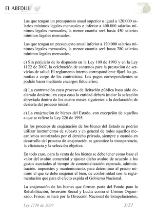 Ley 1150 de 2007 3/31 /
Las que tengan un presupuesto anual superior o igual a 120.000 sa-
larios mínimos legales mensuales e inferior a 400.000 salarios mí-
nimos legales mensuales, la menor cuantía será hasta 450 salarios
mínimos legales mensuales.
Las que tengan un presupuesto anual inferior a 120.000 salarios mí-
nimos legales mensuales, la menor cuantía será hasta 280 salarios
mínimos legales mensuales;
c) Sin perjuicio de lo dispuesto en la Ley 100 de 1993 y en la Ley
1122 de 2007, la celebración de contratos para la prestación de ser-
vicios de salud. El reglamento interno correspondiente fijará las ga-
rantías a cargo de los contratistas. Los pagos correspondientes se
podrán hacer mediante encargos fiduciarios;
d) La contratación cuyo proceso de licitación pública haya sido de-
clarado desierto; en cuyo caso la entidad deberá iniciar la selección
abreviada dentro de los cuatro meses siguientes a la declaración de
desierta del proceso inicial;
e) La enajenación de bienes del Estado, con excepción de aquellos
a que se refiere la Ley 226 de 1995.
En los procesos de enajenación de los bienes del Estado se podrán
utilizar instrumentos de subasta y en general de todos aquellos me-
canismos autorizados por el derecho privado, siempre y cuando en
desarrollo del proceso de enajenación se garantice la transparencia,
la eficiencia y la selección objetiva.
En todo caso, para la venta de los bienes se debe tener como base el
valor del avalúo comercial y ajustar dicho avalúo de acuerdo a los
gastos asociados al tiempo de comercialización esperada, adminis-
tración, impuestos y mantenimiento, para determinar el precio mí-
nimo al que se debe enajenar el bien, de conformidad con la regla-
mentación que para el efecto expida el Gobierno Nacional.
La enajenación de los bienes que formen parte del Fondo para la
Rehabilitación, Inversión Social y Lucha contra el Crimen Organi-
zado, Frisco, se hará por la Dirección Nacional de Estupefacientes,
 