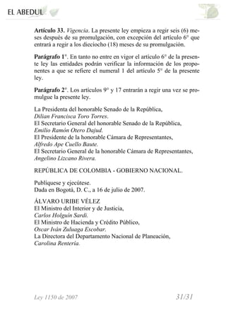 Ley 1150 de 2007 31/31 /
Artículo 33. Vigencia. La presente ley empieza a regir seis (6) me-
ses después de su promulgación, con excepción del artículo 6° que
entrará a regir a los dieciocho (18) meses de su promulgación.
Parágrafo 1°. En tanto no entre en vigor el artículo 6° de la presen-
te ley las entidades podrán verificar la información de los propo-
nentes a que se refiere el numeral 1 del artículo 5° de la presente
ley.
Parágrafo 2°. Los artículos 9° y 17 entrarán a regir una vez se pro-
mulgue la presente ley.
La Presidenta del honorable Senado de la República,
Dilian Francisca Toro Torres.
El Secretario General del honorable Senado de la República,
Emilio Ramón Otero Dajud.
El Presidente de la honorable Cámara de Representantes,
Alfredo Ape Cuello Baute.
El Secretario General de la honorable Cámara de Representantes,
Angelino Lizcano Rivera.
REPÚBLICA DE COLOMBIA - GOBIERNO NACIONAL.
Publíquese y ejecútese.
Dada en Bogotá, D. C., a 16 de julio de 2007.
ÁLVARO URIBE VÉLEZ
El Ministro del Interior y de Justicia,
Carlos Holguín Sardi.
El Ministro de Hacienda y Crédito Público,
Oscar Iván Zuluaga Escobar.
La Directora del Departamento Nacional de Planeación,
Carolina Rentería.
 