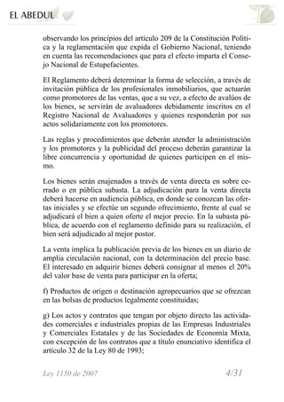 Ley 1150 de 2007 4/31 /
observando los principios del artículo 209 de la Constitución Políti-
ca y la reglamentación que expida el Gobierno Nacional, teniendo
en cuenta las recomendaciones que para el efecto imparta el Conse-
jo Nacional de Estupefacientes.
El Reglamento deberá determinar la forma de selección, a través de
invitación pública de los profesionales inmobiliarios, que actuarán
como promotores de las ventas, que a su vez, a efecto de avalúos de
los bienes, se servirán de avaluadores debidamente inscritos en el
Registro Nacional de Avaluadores y quienes responderán por sus
actos solidariamente con los promotores.
Las reglas y procedimientos que deberán atender la administración
y los promotores y la publicidad del proceso deberán garantizar la
libre concurrencia y oportunidad de quienes participen en el mis-
mo.
Los bienes serán enajenados a través de venta directa en sobre ce-
rrado o en pública subasta. La adjudicación para la venta directa
deberá hacerse en audiencia pública, en donde se conozcan las ofer-
tas iniciales y se efectúe un segundo ofrecimiento, frente al cual se
adjudicará el bien a quien oferte el mejor precio. En la subasta pú-
blica, de acuerdo con el reglamento definido para su realización, el
bien será adjudicado al mejor postor.
La venta implica la publicación previa de los bienes en un diario de
amplia circulación nacional, con la determinación del precio base.
El interesado en adquirir bienes deberá consignar al menos el 20%
del valor base de venta para participar en la oferta;
f) Productos de origen o destinación agropecuarios que se ofrezcan
en las bolsas de productos legalmente constituidas;
g) Los actos y contratos que tengan por objeto directo las activida-
des comerciales e industriales propias de las Empresas Industriales
y Comerciales Estatales y de las Sociedades de Economía Mixta,
con excepción de los contratos que a título enunciativo identifica el
artículo 32 de la Ley 80 de 1993;
 