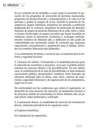 Ley 1150 de 2007 5/31 /
h) Los contratos de las entidades, a cuyo cargo se encuentre la eje-
cución de los programas de protección de personas amenazadas,
programas de desmovilización y reincorporación a la vida civil de
personas y grupos al margen de la ley, incluida la atención de los
respectivos grupos familiares, programas de atención a población
desplazada por la violencia, programas de protección de derechos
humanos de grupos de personas habitantes de la calle, niños y niñas
o jóvenes involucrados en grupos juveniles que hayan incurrido en
conductas contra el patrimonio económico y sostengan enfrenta-
mientos violentos de diferente tipo, y población en alto grado de
vulnerabilidad con reconocido estado de exclusión que requieran
capacitación, resocialización y preparación para el trabajo, inclui-
dos los contratos fiduciarios que demanden;
i) La contratación de bienes y servicios que se requieran para la de-
fensa y seguridad nacional.
3. Concurso de méritos. Corresponde a la modalidad prevista para
la selección de consultores o proyectos, en la que se podrán utilizar
sistemas de concurso abierto o de precalificación. En este último
caso, la conformación de la lista de precalificados se hará mediante
convocatoria pública, permitiéndose establecer listas limitadas de
oferentes utilizando para el efecto, entre otros, criterios de expe-
riencia, capacidad intelectual y de organización de los proponentes,
según sea el caso.
De conformidad con las condiciones que señale el reglamento, en
desarrollo de estos procesos de selección, las propuestas técnicas o
de proyectos podrán ser presentadas en forma anónima ante un ju-
rado plural, impar deliberante y calificado.
4. Contratación directa. La modalidad de selección de contratación
directa, solamente procederá en los siguientes casos:
a) Urgencia manifiesta;
b) Contratación de empréstitos;
 
