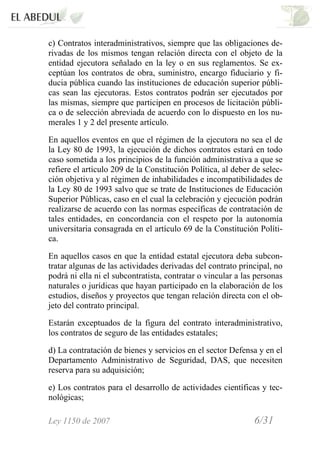 Ley 1150 de 2007 6/31 /
c) Contratos interadministrativos, siempre que las obligaciones de-
rivadas de los mismos tengan relación directa con el objeto de la
entidad ejecutora señalado en la ley o en sus reglamentos. Se ex-
ceptúan los contratos de obra, suministro, encargo fiduciario y fi-
ducia pública cuando las instituciones de educación superior públi-
cas sean las ejecutoras. Estos contratos podrán ser ejecutados por
las mismas, siempre que participen en procesos de licitación públi-
ca o de selección abreviada de acuerdo con lo dispuesto en los nu-
merales 1 y 2 del presente artículo.
En aquellos eventos en que el régimen de la ejecutora no sea el de
la Ley 80 de 1993, la ejecución de dichos contratos estará en todo
caso sometida a los principios de la función administrativa a que se
refiere el artículo 209 de la Constitución Política, al deber de selec-
ción objetiva y al régimen de inhabilidades e incompatibilidades de
la Ley 80 de 1993 salvo que se trate de Instituciones de Educación
Superior Públicas, caso en el cual la celebración y ejecución podrán
realizarse de acuerdo con las normas específicas de contratación de
tales entidades, en concordancia con el respeto por la autonomía
universitaria consagrada en el artículo 69 de la Constitución Políti-
ca.
En aquellos casos en que la entidad estatal ejecutora deba subcon-
tratar algunas de las actividades derivadas del contrato principal, no
podrá ni ella ni el subcontratista, contratar o vincular a las personas
naturales o jurídicas que hayan participado en la elaboración de los
estudios, diseños y proyectos que tengan relación directa con el ob-
jeto del contrato principal.
Estarán exceptuados de la figura del contrato interadministrativo,
los contratos de seguro de las entidades estatales;
d) La contratación de bienes y servicios en el sector Defensa y en el
Departamento Administrativo de Seguridad, DAS, que necesiten
reserva para su adquisición;
e) Los contratos para el desarrollo de actividades científicas y tec-
nológicas;
 