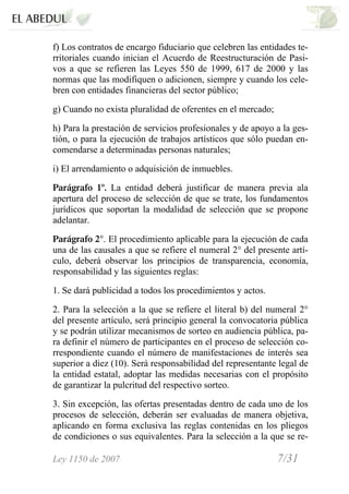 Ley 1150 de 2007 7/31 /
f) Los contratos de encargo fiduciario que celebren las entidades te-
rritoriales cuando inician el Acuerdo de Reestructuración de Pasi-
vos a que se refieren las Leyes 550 de 1999, 617 de 2000 y las
normas que las modifiquen o adicionen, siempre y cuando los cele-
bren con entidades financieras del sector público;
g) Cuando no exista pluralidad de oferentes en el mercado;
h) Para la prestación de servicios profesionales y de apoyo a la ges-
tión, o para la ejecución de trabajos artísticos que sólo puedan en-
comendarse a determinadas personas naturales;
i) El arrendamiento o adquisición de inmuebles.
Parágrafo 1º. La entidad deberá justificar de manera previa ala
apertura del proceso de selección de que se trate, los fundamentos
jurídicos que soportan la modalidad de selección que se propone
adelantar.
Parágrafo 2°. El procedimiento aplicable para la ejecución de cada
una de las causales a que se refiere el numeral 2° del presente artí-
culo, deberá observar los principios de transparencia, economía,
responsabilidad y las siguientes reglas:
1. Se dará publicidad a todos los procedimientos y actos.
2. Para la selección a la que se refiere el literal b) del numeral 2°
del presente artículo, será principio general la convocatoria pública
y se podrán utilizar mecanismos de sorteo en audiencia pública, pa-
ra definir el número de participantes en el proceso de selección co-
rrespondiente cuando el número de manifestaciones de interés sea
superior a diez (10). Será responsabilidad del representante legal de
la entidad estatal, adoptar las medidas necesarias con el propósito
de garantizar la pulcritud del respectivo sorteo.
3. Sin excepción, las ofertas presentadas dentro de cada uno de los
procesos de selección, deberán ser evaluadas de manera objetiva,
aplicando en forma exclusiva las reglas contenidas en los pliegos
de condiciones o sus equivalentes. Para la selección a la que se re-
 