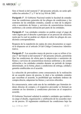 Ley 1150 de 2007 8/31 /
fiere el literal a) del numeral 2° del presente artículo, no serán apli-
cables los artículos 2° y 3° de la Ley 816 de 2003.
Parágrafo 3°. El Gobierno Nacional tendrá la facultad de estanda-
rizar las condiciones generales de los pliegos de condiciones y los
contratos de las entidades estatales, cuando se trate de la adquisi-
ción o suministro de bienes y servicios de características técnicas
uniformes y de común utilización por parte de las entidades.
Parágrafo 4°. Las entidades estatales no podrán exigir el pago de
valor alguno por el derecho a participar en un proceso de selección,
razón por la cual no podrán ser objeto de cobro los pliegos de con-
diciones correspondientes.
Respecto de la expedición de copias de estos documentos se segui-
rá lo dispuesto en el artículo 24 del Código Contencioso Adminis-
trativo.
Parágrafo 5°. Los acuerdos marco de precios a que se refiere el in-
ciso 2° del literal a) del numeral 2° del presente artículo, permitirán
fijar las condiciones de oferta para la adquisición o suministro de
bienes y servicios de características técnicas uniformes y de común
utilización a las entidades estatales durante un período de tiempo
determinado, en la forma, plazo y condiciones de entrega, calidad y
garantía establecidas en el acuerdo.
La selección de proveedores como consecuencia de la realización
de un acuerdo marco de precios, le dará a las entidades estatales
que suscriban el acuerdo, la posibilidad que mediante órdenes de
compra directa, adquieran los bienes y servicios ofrecidos.
En consecuencia, entre cada una de las entidades que formulen ór-
denes directas de compra y el respectivo proveedor se formará un
contrato en los términos y condiciones previstos en el respectivo
acuerdo.
El Gobierno Nacional señalará la entidad o entidades que tendrán a
su cargo el diseño, organización y celebración de los acuerdos mar-
co de precios. El reglamento establecerá las condiciones bajo las
 