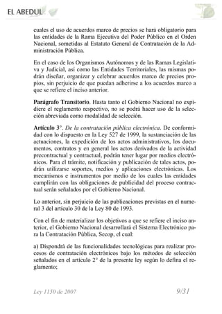 Ley 1150 de 2007 9/31 /
cuales el uso de acuerdos marco de precios se hará obligatorio para
las entidades de la Rama Ejecutiva del Poder Público en el Orden
Nacional, sometidas al Estatuto General de Contratación de la Ad-
ministración Pública.
En el caso de los Organismos Autónomos y de las Ramas Legislati-
va y Judicial, así como las Entidades Territoriales, las mismas po-
drán diseñar, organizar y celebrar acuerdos marco de precios pro-
pios, sin perjuicio de que puedan adherirse a los acuerdos marco a
que se refiere el inciso anterior.
Parágrafo Transitorio. Hasta tanto el Gobierno Nacional no expi-
diere el reglamento respectivo, no se podrá hacer uso de la selec-
ción abreviada como modalidad de selección.
Artículo 3°. De la contratación pública electrónica. De conformi-
dad con lo dispuesto en la Ley 527 de 1999, la sustanciación de las
actuaciones, la expedición de los actos administrativos, los docu-
mentos, contratos y en general los actos derivados de la actividad
precontractual y contractual, podrán tener lugar por medios electró-
nicos. Para el trámite, notificación y publicación de tales actos, po-
drán utilizarse soportes, medios y aplicaciones electrónicas. Los
mecanismos e instrumentos por medio de los cuales las entidades
cumplirán con las obligaciones de publicidad del proceso contrac-
tual serán señalados por el Gobierno Nacional.
Lo anterior, sin perjuicio de las publicaciones previstas en el nume-
ral 3 del artículo 30 de la Ley 80 de 1993.
Con el fin de materializar los objetivos a que se refiere el inciso an-
terior, el Gobierno Nacional desarrollará el Sistema Electrónico pa-
ra la Contratación Pública, Secop, el cual:
a) Dispondrá de las funcionalidades tecnológicas para realizar pro-
cesos de contratación electrónicos bajo los métodos de selección
señalados en el artículo 2° de la presente ley según lo defina el re-
glamento;
 