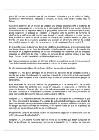 parte. El proceso se tramitará por el procedimiento ordinario a que se refiere el Código
Contencioso Administrativo. Adoptada la decisión, la misma solo tendrá efectos hacia el
futuro.
Cuando en desarrollo de un proceso de selección una entidad estatal advierta la existencia de
posibles irregularidades en el contenido de la información del Registro, que puedan afectar el
cumplimiento de los requisitos exigidos al proponente dentro del proceso de que se trate,
podrá suspender el proceso de selección e impugnar ante la Cámara de Comercio la
clasificación y calificación del inscrito, para lo cual no estarán obligadas a prestar caución.
Para el trámite y adopción de la decisión las Cámaras de Comercio tendrán un plazo de
treinta (30) días. De no haberse adoptado una decisión en el término anterior, la entidad
reanudará el proceso de selección de acuerdo con la información certificada en el RUP.
En el evento en que la Cámara de Comercio establezca la existencia de graves inconsistencias
que hayan alterado en su favor la calificación y clasificación del inscrito, se le cancelará la
inscripción en el registro quedando en tal caso inhabilitado para contratar con las entidades
estatales por el término de cinco (5) años, sin perjuicio de las acciones penales a que haya
lugar. En caso de reincidencia la inhabilidad será permanente.
Las mismas sanciones previstas en el inciso anterior se predicarán en el evento en que el
Juez de lo Contencioso Administrativo declare la nulidad del acto de inscripción.
La información contenida en el registro es pública y su consulta será gratuita.
Parágrafo 1°. Para poder participar en los procesos de selección de los contratos de obra y
demás que señale el reglamento, la capacidad residual del proponente o K de contratación
deberá ser igual o superior al que la entidad haya establecido para el efecto en los pliegos de
condiciones.
Para establecer la capacidad residual del proponente o K de contratación, se deberán
considerar todos los contratos que tenga en ejecución el proponente al momento de
presentar la oferta. El desarrollo y ejecución del contrato podrá dar lugar a que los valores
que sean cancelados al contratista se consideren para establecer el real K de contratación, en
cada oportunidad. El Gobierno Nacional reglamentará la materia.
Parágrafo 2°. El reglamento señalará las condiciones de verificación de la información a que
se refiere el numeral 1 del artículo 5°, a cargo de cada entidad contratante, para el caso de
personas naturales extranjeras sin domicilio en el país o de personas jurídicas extranjeras que
no tengan establecida sucursal en Colombia, o en aquellos casos en que en el proceso de
selección, se hayan utilizado sistemas de precalificación.
El reglamento señalará de manera taxativa los documentos objeto de la verificación a que se
refiere el numeral 1, del artículo 6°.
Parágrafo 3°. El Gobierno Nacional fijará el monto de las tarifas que deban sufragarse en
favor de las cámaras de comercio por concepto de la inscripción en el registro, así como por
 