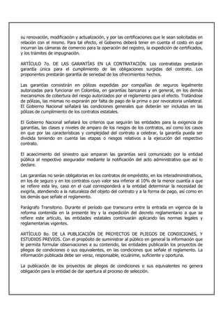 su renovación, modificación y actualización, y por las certificaciones que le sean solicitadas en
relación con el mismo. Para tal efecto, el Gobierno deberá tener en cuenta el costo en que
incurran las cámaras de comercio para la operación del registro, la expedición de certificados,
y los trámites de impugnación.
ARTÍCULO 7o. DE LAS GARANTÍAS EN LA CONTRATACIÓN. Los contratistas prestarán
garantía única para el cumplimiento de las obligaciones surgidas del contrato. Los
proponentes prestarán garantía de seriedad de los ofrecimientos hechos.
Las garantías consistirán en pólizas expedidas por compañías de seguros legalmente
autorizadas para funcionar en Colombia, en garantías bancarias y en general, en los demás
mecanismos de cobertura del riesgo autorizados por el reglamento para el efecto. Tratándose
de pólizas, las mismas no expirarán por falta de pago de la prima o por revocatoria unilateral.
El Gobierno Nacional señalará las condiciones generales que deberán ser incluidas en las
pólizas de cumplimiento de los contratos estatales.
El Gobierno Nacional señalará los criterios que seguirán las entidades para la exigencia de
garantías, las clases y niveles de amparo de los riesgos de los contratos, así como los casos
en que por las características y complejidad del contrato a celebrar, la garantía pueda ser
dividida teniendo en cuenta las etapas o riesgos relativos a la ejecución del respectivo
contrato.
El acaecimiento del siniestro que amparan las garantías será comunicado por la entidad
pública al respectivo asegurador mediante la notificación del acto administrativo que así lo
declare.
Las garantías no serán obligatorias en los contratos de empréstito, en los interadministrativos,
en los de seguro y en los contratos cuyo valor sea inferior al 10% de la menor cuantía a que
se refiere esta ley, caso en el cual corresponderá a la entidad determinar la necesidad de
exigirla, atendiendo a la naturaleza del objeto del contrato y a la forma de pago, así como en
los demás que señale el reglamento.
Parágrafo Transitorio. Durante el período que transcurra entre la entrada en vigencia de la
reforma contenida en la presente ley y la expedición del decreto reglamentario a que se
refiere este artículo, las entidades estatales continuarán aplicando las normas legales y
reglamentarias vigentes.
ARTÍCULO 8o. DE LA PUBLICACIÓN DE PROYECTOS DE PLIEGOS DE CONDICIONES, Y
ESTUDIOS PREVIOS. Con el propósito de suministrar al público en general la información que
le permita formular observaciones a su contenido, las entidades publicarán los proyectos de
pliegos de condiciones o sus equivalentes, en las condiciones que señale el reglamento. La
información publicada debe ser veraz, responsable, ecuánime, suficiente y oportuna.
La publicación de los proyectos de pliegos de condiciones o sus equivalentes no genera
obligación para la entidad de dar apertura al proceso de selección.
 