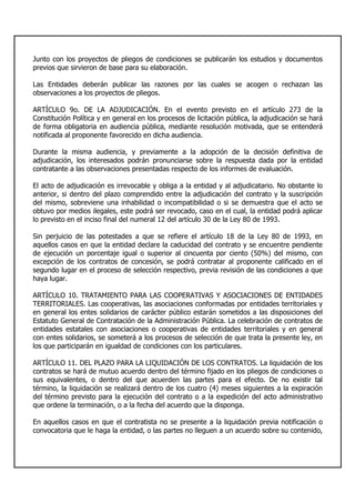 Junto con los proyectos de pliegos de condiciones se publicarán los estudios y documentos
previos que sirvieron de base para su elaboración.
Las Entidades deberán publicar las razones por las cuales se acogen o rechazan las
observaciones a los proyectos de pliegos.
ARTÍCULO 9o. DE LA ADJUDICACIÓN. En el evento previsto en el artículo 273 de la
Constitución Política y en general en los procesos de licitación pública, la adjudicación se hará
de forma obligatoria en audiencia pública, mediante resolución motivada, que se entenderá
notificada al proponente favorecido en dicha audiencia.
Durante la misma audiencia, y previamente a la adopción de la decisión definitiva de
adjudicación, los interesados podrán pronunciarse sobre la respuesta dada por la entidad
contratante a las observaciones presentadas respecto de los informes de evaluación.
El acto de adjudicación es irrevocable y obliga a la entidad y al adjudicatario. No obstante lo
anterior, si dentro del plazo comprendido entre la adjudicación del contrato y la suscripción
del mismo, sobreviene una inhabilidad o incompatibilidad o si se demuestra que el acto se
obtuvo por medios ilegales, este podrá ser revocado, caso en el cual, la entidad podrá aplicar
lo previsto en el inciso final del numeral 12 del artículo 30 de la Ley 80 de 1993.
Sin perjuicio de las potestades a que se refiere el artículo 18 de la Ley 80 de 1993, en
aquellos casos en que la entidad declare la caducidad del contrato y se encuentre pendiente
de ejecución un porcentaje igual o superior al cincuenta por ciento (50%) del mismo, con
excepción de los contratos de concesión, se podrá contratar al proponente calificado en el
segundo lugar en el proceso de selección respectivo, previa revisión de las condiciones a que
haya lugar.
ARTÍCULO 10. TRATAMIENTO PARA LAS COOPERATIVAS Y ASOCIACIONES DE ENTIDADES
TERRITORIALES. Las cooperativas, las asociaciones conformadas por entidades territoriales y
en general los entes solidarios de carácter público estarán sometidos a las disposiciones del
Estatuto General de Contratación de la Administración Pública. La celebración de contratos de
entidades estatales con asociaciones o cooperativas de entidades territoriales y en general
con entes solidarios, se someterá a los procesos de selección de que trata la presente ley, en
los que participarán en igualdad de condiciones con los particulares.
ARTÍCULO 11. DEL PLAZO PARA LA LIQUIDACIÓN DE LOS CONTRATOS. La liquidación de los
contratos se hará de mutuo acuerdo dentro del término fijado en los pliegos de condiciones o
sus equivalentes, o dentro del que acuerden las partes para el efecto. De no existir tal
término, la liquidación se realizará dentro de los cuatro (4) meses siguientes a la expiración
del término previsto para la ejecución del contrato o a la expedición del acto administrativo
que ordene la terminación, o a la fecha del acuerdo que la disponga.
En aquellos casos en que el contratista no se presente a la liquidación previa notificación o
convocatoria que le haga la entidad, o las partes no lleguen a un acuerdo sobre su contenido,
 