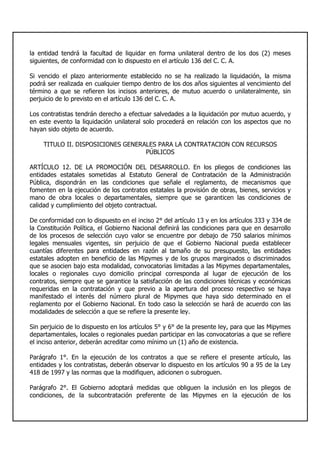 la entidad tendrá la facultad de liquidar en forma unilateral dentro de los dos (2) meses
siguientes, de conformidad con lo dispuesto en el artículo 136 del C. C. A.
Si vencido el plazo anteriormente establecido no se ha realizado la liquidación, la misma
podrá ser realizada en cualquier tiempo dentro de los dos años siguientes al vencimiento del
término a que se refieren los incisos anteriores, de mutuo acuerdo o unilateralmente, sin
perjuicio de lo previsto en el artículo 136 del C. C. A.
Los contratistas tendrán derecho a efectuar salvedades a la liquidación por mutuo acuerdo, y
en este evento la liquidación unilateral solo procederá en relación con los aspectos que no
hayan sido objeto de acuerdo.
TITULO II. DISPOSICIONES GENERALES PARA LA CONTRATACION CON RECURSOS
PÚBLICOS
ARTÍCULO 12. DE LA PROMOCIÓN DEL DESARROLLO. En los pliegos de condiciones las
entidades estatales sometidas al Estatuto General de Contratación de la Administración
Pública, dispondrán en las condiciones que señale el reglamento, de mecanismos que
fomenten en la ejecución de los contratos estatales la provisión de obras, bienes, servicios y
mano de obra locales o departamentales, siempre que se garanticen las condiciones de
calidad y cumplimiento del objeto contractual.
De conformidad con lo dispuesto en el inciso 2° del artículo 13 y en los artículos 333 y 334 de
la Constitución Política, el Gobierno Nacional definirá las condiciones para que en desarrollo
de los procesos de selección cuyo valor se encuentre por debajo de 750 salarios mínimos
legales mensuales vigentes, sin perjuicio de que el Gobierno Nacional pueda establecer
cuantías diferentes para entidades en razón al tamaño de su presupuesto, las entidades
estatales adopten en beneficio de las Mipymes y de los grupos marginados o discriminados
que se asocien bajo esta modalidad, convocatorias limitadas a las Mipymes departamentales,
locales o regionales cuyo domicilio principal corresponda al lugar de ejecución de los
contratos, siempre que se garantice la satisfacción de las condiciones técnicas y económicas
requeridas en la contratación y que previo a la apertura del proceso respectivo se haya
manifestado el interés del número plural de Mipymes que haya sido determinado en el
reglamento por el Gobierno Nacional. En todo caso la selección se hará de acuerdo con las
modalidades de selección a que se refiere la presente ley.
Sin perjuicio de lo dispuesto en los artículos 5° y 6° de la presente ley, para que las Mipymes
departamentales, locales o regionales puedan participar en las convocatorias a que se refiere
el inciso anterior, deberán acreditar como mínimo un (1) año de existencia.
Parágrafo 1°. En la ejecución de los contratos a que se refiere el presente artículo, las
entidades y los contratistas, deberán observar lo dispuesto en los artículos 90 a 95 de la Ley
418 de 1997 y las normas que la modifiquen, adicionen o subroguen.
Parágrafo 2°. El Gobierno adoptará medidas que obliguen la inclusión en los pliegos de
condiciones, de la subcontratación preferente de las Mipymes en la ejecución de los
 