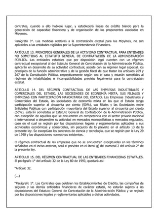 contratos, cuando a ello hubiere lugar, y establecerá líneas de crédito blando para la
generación de capacidad financiera y de organización de los proponentes asociados en
Mipymes.
Parágrafo 3°. Las medidas relativas a la contratación estatal para las Mipymes, no son
aplicables a las entidades vigiladas por la Superintendencia Financiera.
ARTÍCULO 13. PRINCIPIOS GENERALES DE LA ACTIVIDAD CONTRACTUAL PARA ENTIDADES
NO SOMETIDAS AL ESTATUTO GENERAL DE CONTRATACIÓN DE LA ADMINISTRACIÓN
PÚBLICA. Las entidades estatales que por disposición legal cuenten con un régimen
contractual excepcional al del Estatuto General de Contratación de la Administración Pública,
aplicarán en desarrollo de su actividad contractual, acorde con su régimen legal especial, los
principios de la función administrativa y de la gestión fiscal de que tratan los artículos 209 y
267 de la Constitución Política, respectivamente según sea el caso y estarán sometidas al
régimen de inhabilidades e incompatibilidades previsto legalmente para la contratación
estatal.
ARTÍCULO 14. DEL RÉGIMEN CONTRACTUAL DE LAS EMPRESAS INDUSTRIALES Y
COMERCIALES DEL ESTADO, LAS SOCIEDADES DE ECONOMÍA MIXTA, SUS FILIALES Y
EMPRESAS CON PARTICIPACIÓN MAYORITARIA DEL ESTADO. Las Empresas Industriales y
Comerciales del Estado, las sociedades de economía mixta en las que el Estado tenga
participación superior al cincuenta por ciento (50%), sus filiales y las Sociedades entre
Entidades Públicas con participación mayoritaria del Estado superior al cincuenta por ciento
(50%), estarán sometidas al Estatuto General de Contratación de la Administración Pública,
con excepción de aquellas que se encuentren en competencia con el sector privado nacional
o internacional o desarrollen su actividad en mercados monopolísticos o mercados regulados,
caso en el cual se regirán por las disposiciones legales y reglamentarias aplicables a sus
actividades económicas y comerciales, sin perjuicio de lo previsto en el artículo 13 de la
presente ley. Se exceptúan los contratos de ciencia y tecnología, que se regirán por la Ley 29
de 1990 y las disposiciones normativas existentes.
El régimen contractual de las empresas que no se encuentren exceptuadas en los términos
señalados en el inciso anterior, será el previsto en el literal g) del numeral 2 del artículo 2° de
la presente ley.
ARTÍCULO 15. DEL RÉGIMEN CONTRACTUAL DE LAS ENTIDADES FINANCIERAS ESTATALES.
El parágrafo 1° del artículo 32 de la Ley 80 de 1993, quedará así:
“Artículo 32.
(...)
“Parágrafo 1°. Los Contratos que celebren los Establecimientos de Crédito, las compañías de
seguros y las demás entidades financieras de carácter estatal, no estarán sujetos a las
disposiciones del Estatuto General de Contratación de la Administración Pública y se regirán
por las disposiciones legales y reglamentarias aplicables a dichas actividades.
 