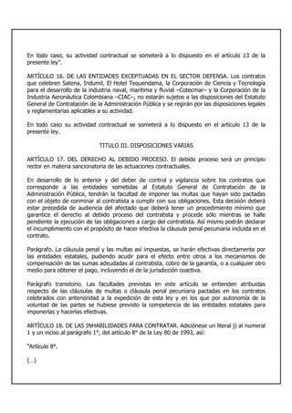 En todo caso, su actividad contractual se someterá a lo dispuesto en el artículo 13 de la
presente ley”.
ARTÍCULO 16. DE LAS ENTIDADES EXCEPTUADAS EN EL SECTOR DEFENSA. Los contratos
que celebren Satena, Indumil, El Hotel Tequendama, la Corporación de Ciencia y Tecnología
para el desarrollo de la industria naval, marítima y fluvial –Cotecmar– y la Corporación de la
Industria Aeronáutica Colombiana –CIAC–, no estarán sujetos a las disposiciones del Estatuto
General de Contratación de la Administración Pública y se regirán por las disposiciones legales
y reglamentarias aplicables a su actividad.
En todo caso su actividad contractual se someterá a lo dispuesto en el artículo 13 de la
presente ley.
TITULO III. DISPOSICIONES VARIAS
ARTÍCULO 17. DEL DERECHO AL DEBIDO PROCESO. El debido proceso será un principio
rector en materia sancionatoria de las actuaciones contractuales.
En desarrollo de lo anterior y del deber de control y vigilancia sobre los contratos que
corresponde a las entidades sometidas al Estatuto General de Contratación de la
Administración Pública, tendrán la facultad de imponer las multas que hayan sido pactadas
con el objeto de conminar al contratista a cumplir con sus obligaciones. Esta decisión deberá
estar precedida de audiencia del afectado que deberá tener un procedimiento mínimo que
garantice el derecho al debido proceso del contratista y procede sólo mientras se halle
pendiente la ejecución de las obligaciones a cargo del contratista. Así mismo podrán declarar
el incumplimiento con el propósito de hacer efectiva la cláusula penal pecuniaria incluida en el
contrato.
Parágrafo. La cláusula penal y las multas así impuestas, se harán efectivas directamente por
las entidades estatales, pudiendo acudir para el efecto entre otros a los mecanismos de
compensación de las sumas adeudadas al contratista, cobro de la garantía, o a cualquier otro
medio para obtener el pago, incluyendo el de la jurisdicción coactiva.
Parágrafo transitorio. Las facultades previstas en este artículo se entienden atribuidas
respecto de las cláusulas de multas o cláusula penal pecuniaria pactadas en los contratos
celebrados con anterioridad a la expedición de esta ley y en los que por autonomía de la
voluntad de las partes se hubiese previsto la competencia de las entidades estatales para
imponerlas y hacerlas efectivas.
ARTÍCULO 18. DE LAS INHABILIDADES PARA CONTRATAR. Adiciónese un literal j) al numeral
1 y un inciso al parágrafo 1°, del artículo 8° de la Ley 80 de 1993, así:
“Artículo 8°.
(…)
 
