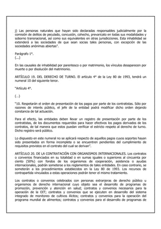 j) Las personas naturales que hayan sido declaradas responsables judicialmente por la
comisión de delitos de peculado, concusión, cohecho, prevaricato en todas sus modalidades y
soborno transnacional, así como sus equivalentes en otras jurisdicciones. Esta inhabilidad se
extenderá a las sociedades de que sean socias tales personas, con excepción de las
sociedades anónimas abiertas”.
Parágrafo 1°.
(...)
En las causales de inhabilidad por parentesco o por matrimonio, los vínculos desaparecen por
muerte o por disolución del matrimonio.
ARTÍCULO 19. DEL DERECHO DE TURNO. El artículo 4° de la Ley 80 de 1993, tendrá un
numeral 10 del siguiente tenor.
“Artículo 4°.
(…)
“10. Respetarán el orden de presentación de los pagos por parte de los contratistas. Sólo por
razones de interés público, el jefe de la entidad podrá modificar dicho orden dejando
constancia de tal actuación.
Para el efecto, las entidades deben llevar un registro de presentación por parte de los
contratistas, de los documentos requeridos para hacer efectivos los pagos derivados de los
contratos, de tal manera que estos puedan verificar el estricto respeto al derecho de turno.
Dicho registro será público.
Lo dispuesto en este numeral no se aplicará respecto de aquellos pagos cuyos soportes hayan
sido presentados en forma incompleta o se encuentren pendientes del cumplimiento de
requisitos previstos en el contrato del cual se derivan”.
ARTÍCULO 20. DE LA CONTRATACIÓN CON ORGANISMOS INTERNACIONALES. Los contratos
o convenios financiados en su totalidad o en sumas iguales o superiores al cincuenta por
ciento (50%) con fondos de los organismos de cooperación, asistencia o ayudas
internacionales, podrán someterse a los reglamentos de tales entidades. En caso contrario, se
someterán a los procedimientos establecidos en la Ley 80 de 1993. Los recursos de
contrapartida vinculados a estas operaciones podrán tener el mismo tratamiento.
Los contratos o convenios celebrados con personas extranjeras de derecho público u
organismos de derecho internacional cuyo objeto sea el desarrollo de programas de
promoción, prevención y atención en salud; contratos y convenios necesarios para la
operación de la OIT; contratos y convenios que se ejecuten en desarrollo del sistema
integrado de monitoreo de cultivos ilícitos; contratos y convenios para la operación del
programa mundial de alimentos; contratos y convenios para el desarrollo de programas de
 