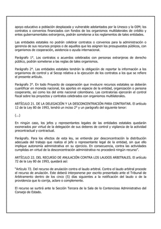 apoyo educativo a población desplazada y vulnerable adelantados por la Unesco y la OIM; los
contratos o convenios financiados con fondos de los organismos multilaterales de crédito y
entes gubernamentales extranjeros, podrán someterse a los reglamentos de tales entidades.
Las entidades estatales no podrán celebrar contratos o convenios para la administración o
gerencia de sus recursos propios o de aquellos que les asignen los presupuestos públicos, con
organismos de cooperación, asistencia o ayuda internacional.
Parágrafo 1°. Los contratos o acuerdos celebrados con personas extranjeras de derecho
público, podrán someterse a las reglas de tales organismos.
Parágrafo 2°. Las entidades estatales tendrán la obligación de reportar la información a los
organismos de control y al Secop relativa a la ejecución de los contratos a los que se refiere
el presente artículo.
Parágrafo 3°. En todo Proyecto de cooperación que involucre recursos estatales se deberán
cuantificar en moneda nacional, los aportes en especie de la entidad, organización o persona
cooperante, así como los del ente nacional colombiano. Las contralorías ejercerán el control
fiscal sobre los proyectos y contratos celebrados con organismos multilaterales.
ARTÍCULO 21. DE LA DELEGACIÓN Y LA DESCONCENTRACIÓN PARA CONTRATAR. El artículo
12 de la Ley 80 de 1993, tendrá un inciso 2° y un parágrafo del siguiente tenor:
(...)
En ningún caso, los jefes y representantes legales de las entidades estatales quedarán
exonerados por virtud de la delegación de sus deberes de control y vigilancia de la actividad
precontractual y contractual.
Parágrafo. Para los efectos de esta ley, se entiende por desconcentración la distribución
adecuada del trabajo que realiza el jefe o representante legal de la entidad, sin que ello
implique autonomía administrativa en su ejercicio. En consecuencia, contra las actividades
cumplidas en virtud de la desconcentración administrativa no procederá ningún recurso”.
ARTÍCULO 22. DEL RECURSO DE ANULACIÓN CONTRA LOS LAUDOS ARBITRALES. El artículo
72 de la Ley 80 de 1993, quedará así:
“Artículo 72. Del recurso de anulación contra el laudo arbitral. Contra el laudo arbitral procede
el recurso de anulación. Este deberá interponerse por escrito presentado ante el Tribunal de
Arbitramento dentro de los cinco (5) días siguientes a la notificación del laudo o de la
providencia que lo corrija, aclare o complemente.
El recurso se surtirá ante la Sección Tercera de la Sala de lo Contencioso Administrativo del
Consejo de Estado.
 