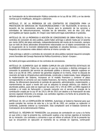 de Contratación de la Administración Pública contenido en la Ley 80 de 1993 y en las demás
normas que lo modifiquen, deroguen o adicionen.
ARTÍCULO 27. DE LA PRÓRROGA DE LOS CONTRATOS DE CONCESIÓN PARA LA
PRESTACIÓN DE SERVICIOS DE TELECOMUNICACIONES Y DE TELEVISIÓN. El término de
duración de las concesiones actuales y futuras para la prestación de los servicios y
actividades de telecomunicaciones, incluidas las de televisión, será de diez (10) años
prorrogables por lapsos iguales. En ningún caso habrá prórrogas automáticas ni gratuitas.
ARTÍCULO 28. DE LA PRÓRROGA O ADICIÓN DE CONCESIONES DE OBRA PÚBLICA. En los
contratos de concesión de obra pública, podrá haber prórroga o adición hasta por el sesenta
por ciento (60%) del plazo estimado, independientemente del monto de la inversión, siempre
que se trate de obras adicionales directamente relacionadas con el objeto concesionado o de
la recuperación de la inversión debidamente soportada en estudios técnicos y económicos.
Respecto de concesiones viales deberá referirse al mismo corredor vial.
Toda prórroga o adición a contratos de concesión de obra pública nacional requerirá concepto
previo favorable del Consejo Nacional de Política Económica y Social –Conpes–.
No habrá prórrogas automáticas en los contratos de concesiones.
ARTÍCULO 29. ELEMENTOS QUE SE DEBEN CUMPLIR EN LOS CONTRATOS ESTATALES DE
ALUMBRADO PÚBLICO. Todos los contratos en que los municipios o distritos entreguen en
concesión la prestación del servicio de alumbrado público a terceros, deberán sujetarse en
todo a la Ley 80 de 1993, contener las garantías exigidas en la misma, incluir la cláusula de
reversión de toda la infraestructura administrada, construida o modernizada, hacer obligatoria
la modernización del Sistema, incorporar en el modelo financiero y contener el plazo
correspondiente en armonía con ese modelo financiero. Así mismo, tendrán una interventoría
idónea. Se diferenciará claramente el contrato de operación, administración, modernización, y
mantenimiento de aquel a través del cual se adquiera la energía eléctrica con destino al
alumbrado público, pues este se regirá por las Leyes 142 y 143 de 1994. La CREG regulará el
contrato y el costo de facturación y recaudo conjunto con el servicio de energía de la
contribución creada por la Ley 97 de 1913 y 84 de 1915 con destino a la financiación de este
servicio especial inherente a la energía. Los contratos vigentes a la fecha de la presente ley,
deberán ajustarse a lo aquí previsto.
ARTÍCULO 30. DE LA COMPILACIÓN DE NORMAS. Autorízase al Gobierno Nacional para que
pueda compilar las normas de esta ley y la Ley 80 de 1993, sin cambiar su redacción ni
contenido, pudiendo ordenar su numeración. Esta compilación será el Estatuto General de
Contratación de la Administración Pública.
ARTÍCULO 31. RÉGIMEN DE TRANSICIÓN. Los procesos de contratación en curso a la fecha
en que entre a regir la presente ley, continuarán sujetos a las normas vigentes al momento
de su iniciación. Los contratos o convenios a que se refiere el artículo 20 de la presente ley
que se encuentren en ejecución al momento de su entrada en vigencia, continuarán
 