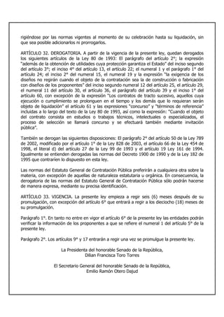 rigiéndose por las normas vigentes al momento de su celebración hasta su liquidación, sin
que sea posible adicionarlos ni prorrogarlos.
ARTÍCULO 32. DEROGATORIA. A partir de la vigencia de la presente ley, quedan derogados
los siguientes artículos de la Ley 80 de 1993: El parágrafo del artículo 2°; la expresión
“además de la obtención de utilidades cuya protección garantiza el Estado” del inciso segundo
del artículo 3°; el inciso 4° del artículo 13, el artículo 22; el numeral 1 y el parágrafo 1° del
artículo 24; el inciso 2° del numeral 15, el numeral 19 y la expresión “la exigencia de los
diseños no regirán cuando el objeto de la contratación sea la de construcción o fabricación
con diseños de los proponentes” del inciso segundo numeral 12 del artículo 25, el artículo 29,
el numeral 11 del artículo 30, el artículo 36, el parágrafo del artículo 39 y el inciso 1° del
artículo 60, con excepción de la expresión “Los contratos de tracto sucesivo, aquellos cuya
ejecución o cumplimiento se prolonguen en el tiempo y los demás que lo requieran serán
objeto de liquidación” el artículo 61 y las expresiones “concurso” y “términos de referencia”
incluidas a lo largo del texto de la Ley 80 de 1993, así como la expresión: “Cuando el objeto
del contrato consista en estudios o trabajos técnicos, intelectuales o especializados, el
proceso de selección se llamará concurso y se efectuará también mediante invitación
pública”.
También se derogan las siguientes disposiciones: El parágrafo 2° del artículo 50 de la Ley 789
de 2002, modificado por el artículo 1° de la Ley 828 de 2003, el artículo 66 de la Ley 454 de
1998, el literal d) del artículo 27 de la Ley 99 de 1993 y el artículo 19 Ley 161 de 1994.
Igualmente se entienden derogadas las normas del Decreto 1900 de 1990 y de la Ley 182 de
1995 que contraríen lo dispuesto en esta ley.
Las normas del Estatuto General de Contratación Pública preferirán a cualquiera otra sobre la
materia, con excepción de aquellas de naturaleza estatutaria u orgánica. En consecuencia, la
derogatoria de las normas del Estatuto General de Contratación Pública sólo podrán hacerse
de manera expresa, mediante su precisa identificación.
ARTÍCULO 33. VIGENCIA. La presente ley empieza a regir seis (6) meses después de su
promulgación, con excepción del artículo 6° que entrará a regir a los dieciocho (18) meses de
su promulgación.
Parágrafo 1°. En tanto no entre en vigor el artículo 6° de la presente ley las entidades podrán
verificar la información de los proponentes a que se refiere el numeral 1 del artículo 5° de la
presente ley.
Parágrafo 2°. Los artículos 9° y 17 entrarán a regir una vez se promulgue la presente ley.
La Presidenta del honorable Senado de la República,
Dilian Francisca Toro Torres
El Secretario General del honorable Senado de la República,
Emilio Ramón Otero Dajud
 