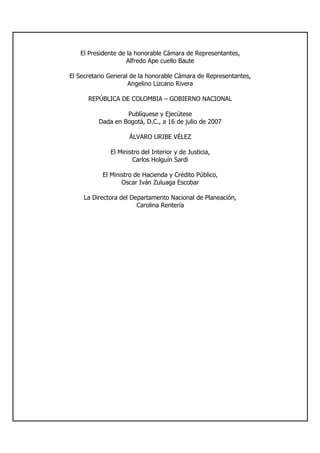 El Presidente de la honorable Cámara de Representantes,
Alfredo Ape cuello Baute
El Secretario General de la honorable Cámara de Representantes,
Angelino Lizcano Rivera
REPÚBLICA DE COLOMBIA – GOBIERNO NACIONAL
Publíquese y Ejecútese
Dada en Bogotá, D.C., a 16 de julio de 2007
ÁLVARO URIBE VÉLEZ
El Ministro del Interior y de Justicia,
Carlos Holguín Sardi
El Ministro de Hacienda y Crédito Público,
Oscar Iván Zuluaga Escobar
La Directora del Departamento Nacional de Planeación,
Carolina Rentería
 