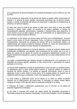 e) La enajenación de bienes del Estado, con excepción de aquellos a que se refiere la Ley 226
de 1995.
En los procesos de enajenación de los bienes del Estado se podrán utilizar instrumentos de
subasta y en general de todos aquellos mecanismos autorizados por el derecho privado,
siempre y cuando en desarrollo del proceso de enajenación se garantice la transparencia, la
eficiencia y la selección objetiva.
En todo caso, para la venta de los bienes se debe tener como base el valor del avalúo
comercial y ajustar dicho avalúo de acuerdo a los gastos asociados al tiempo de
comercialización esperada, administración, impuestos y mantenimiento, para determinar el
precio mínimo al que se debe enajenar el bien, de conformidad con la reglamentación que
para el efecto expida el Gobierno Nacional.
La enajenación de los bienes que formen parte del Fondo para la Rehabilitación, Inversión
Social y Lucha contra el Crimen Organizado, Frisco, se hará por la Dirección Nacional de
Estupefacientes, observando los principios del artículo 209 de la Constitución Política y la
reglamentación que expida el Gobierno Nacional, teniendo en cuenta las recomendaciones
que para el efecto imparta el Consejo Nacional de Estupefacientes.
El Reglamento deberá determinar la forma de selección, a través de invitación pública de los
profesionales inmobiliarios, que actuarán como promotores de las ventas, que a su vez, a
efecto de avalúos de los bienes, se servirán de avaluadores debidamente inscritos en el
Registro Nacional de Avaluadores y quienes responderán por sus actos solidariamente con los
promotores.
Las reglas y procedimientos que deberán atender la administración y los promotores y la
publicidad del proceso deberán garantizar la libre concurrencia y oportunidad de quienes
participen en el mismo.
Los bienes serán enajenados a través de venta directa en sobre cerrado o en pública subasta.
La adjudicación para la venta directa deberá hacerse en audiencia pública, en donde se
conozcan las ofertas iniciales y se efectúe un segundo ofrecimiento, frente al cual se
adjudicará el bien a quien oferte el mejor precio. En la subasta pública, de acuerdo con el
reglamento definido para su realización, el bien será adjudicado al mejor postor.
La venta implica la publicación previa de los bienes en un diario de amplia circulación
nacional, con la determinación del precio base. El interesado en adquirir bienes deberá
consignar al menos el 20% del valor base de venta para participar en la oferta;
f) Productos de origen o destinación agropecuarios que se ofrezcan en las bolsas de
productos legalmente constituidas;
g) Los actos y contratos que tengan por objeto directo las actividades comerciales e
industriales propias de las Empresas Industriales y Comerciales Estatales y de las Sociedades
 