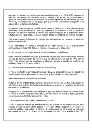 objetiva y al régimen de inhabilidades e incompatibilidades de la Ley 80 de 1993 salvo que se
trate de Instituciones de Educación Superior Públicas, caso en el cual la celebración y
ejecución podrán realizarse de acuerdo con las normas específicas de contratación de tales
entidades, en concordancia con el respeto por la autonomía universitaria consagrada en el
artículo 69 de la Constitución Política.
En aquellos casos en que la entidad estatal ejecutora deba subcontratar algunas de las
actividades derivadas del contrato principal, no podrá ni ella ni el subcontratista, contratar o
vincular a las personas naturales o jurídicas que hayan participado en la elaboración de los
estudios, diseños y proyectos que tengan relación directa con el objeto del contrato principal.
Estarán exceptuados de la figura del contrato interadministrativo, los contratos de seguro de
las entidades estatales;
d) La contratación de bienes y servicios en el sector Defensa y en el Departamento
Administrativo de Seguridad, DAS, que necesiten reserva para su adquisición;
e) Los contratos para el desarrollo de actividades científicas y tecnológicas;
f) Los contratos de encargo fiduciario que celebren las entidades territoriales cuando inician el
Acuerdo de Reestructuración de Pasivos a que se refieren las Leyes 550 de 1999, 617 de
2000 y las normas que las modifiquen o adicionen, siempre y cuando los celebren con
entidades financieras del sector público;
g) Cuando no exista pluralidad de oferentes en el mercado;
h) Para la prestación de servicios profesionales y de apoyo a la gestión, o para la ejecución de
trabajos artísticos que sólo puedan encomendarse a determinadas personas naturales;
i) El arrendamiento o adquisición de inmuebles.
Parágrafo 1°. La entidad deberá justificar de manera previa a la apertura del proceso de
selección de que se trate, los fundamentos jurídicos que soportan la modalidad de selección
que se propone adelantar.
Parágrafo 2°. El procedimiento aplicable para la ejecución de cada una de las causales a que
se refiere el numeral 2° del presente artículo, deberá observar los principios de transparencia,
economía, responsabilidad y las siguientes reglas:
1. Se dará publicidad a todos los procedimientos y actos.
2. Para la selección a la que se refiere el literal b) del numeral 2° del presente artículo, será
principio general la convocatoria pública y se podrán utilizar mecanismos de sorteo en
audiencia pública, para definir el número de participantes en el proceso de selección
correspondiente cuando el número de manifestaciones de interés sea superior a diez (10).
 