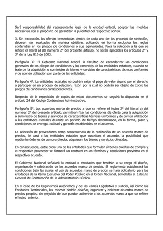 Será responsabilidad del representante legal de la entidad estatal, adoptar las medidas
necesarias con el propósito de garantizar la pulcritud del respectivo sorteo.
3. Sin excepción, las ofertas presentadas dentro de cada uno de los procesos de selección,
deberán ser evaluadas de manera objetiva, aplicando en forma exclusiva las reglas
contenidas en los pliegos de condiciones o sus equivalentes. Para la selección a la que se
refiere el literal a) del numeral 2° del presente artículo, no serán aplicables los artículos 2° y
3° de la Ley 816 de 2003.
Parágrafo 3º. El Gobierno Nacional tendrá la facultad de estandarizar las condiciones
generales de los pliegos de condiciones y los contratos de las entidades estatales, cuando se
trate de la adquisición o suministro de bienes y servicios de características técnicas uniformes
y de común utilización por parte de las entidades.
Parágrafo 4°. La entidades estatales no podrán exigir el pago de valor alguno por el derecho
a participar en un proceso de selección, razón por la cual no podrán ser objeto de cobro los
pliegos de condiciones correspondientes.
Respecto de la expedición de copias de estos documentos se seguirá lo dispuesto en el
artículo 24 del Código Contencioso Administrativo.
Parágrafo 5°. Los acuerdos marco de precios a que se refiere el inciso 2° del literal a) del
numeral 2° del presente artículo, permitirán fijar las condiciones de oferta para la adquisición
o suministro de bienes y servicios de características técnicas uniformes y de común utilización
a las entidades estatales durante un período de tiempo determinado, en la forma, plazo y
condiciones de entrega, calidad y garantía establecidas en el acuerdo.
La selección de proveedores como consecuencia de la realización de un acuerdo marco de
precios, le dará a las entidades estatales que suscriban el acuerdo, la posibilidad que
mediante órdenes de compra directa, adquieran los bienes y servicios ofrecidos.
En consecuencia, entre cada una de las entidades que formulen órdenes directas de compra y
el respectivo proveedor se formará un contrato en los términos y condiciones previstos en el
respectivo acuerdo.
El Gobierno Nacional señalará la entidad o entidades que tendrán a su cargo el diseño,
organización y celebración de los acuerdos marco de precios. El reglamento establecerá las
condiciones bajo las cuales el uso de acuerdos marco de precios se hará obligatorio para las
entidades de la Rama Ejecutiva del Poder Público en el Orden Nacional, sometidas al Estatuto
General de Contratación de la Administración Pública.
En el caso de los Organismos Autónomos y de las Ramas Legislativa y Judicial, así como las
Entidades Territoriales, las mismas podrán diseñar, organizar y celebrar acuerdos marco de
precios propios, sin perjuicio de que puedan adherirse a los acuerdos marco a que se refiere
el inciso anterior.
 
