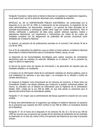 Parágrafo Transitorio. Hasta tanto el Gobierno Nacional no expidiere el reglamento respectivo,
no se podrá hacer uso de la selección abreviada como modalidad de selección.
ARTÍCULO 3o. DE LA CONTRATACIÓN PÚBLICA ELECTRÓNICA. De conformidad con lo
dispuesto en la Ley 527 de 1999, la sustanciación de las actuaciones, la expedición de los
actos administrativos, los documentos, contratos y en general los actos derivados de la
actividad precontractual y contractual, podrán tener lugar por medios electrónicos. Para el
trámite, notificación y publicación de tales actos, podrán utilizarse soportes, medios y
aplicaciones electrónicas. Los mecanismos e instrumentos por medio de los cuales las
entidades cumplirán con las obligaciones de publicidad del proceso contractual serán
señalados por el Gobierno Nacional.
Lo anterior, sin perjuicio de las publicaciones previstas en el numeral 3 del artículo 30 de la
Ley 80 de 1993.
Con el fin de materializar los objetivos a que se refiere el inciso anterior, el Gobierno Nacional
desarrollará el Sistema Electrónico para la Contratación Pública, Secop, el cual:
a) Dispondrá de las funcionalidades tecnológicas para realizar procesos de contratación
electrónicos bajo los métodos de selección señalados en el artículo 2° de la presente ley
según lo defina el reglamento;
b) Servirá de punto único de ingreso de información y de generación de reportes para las
entidades estatales y la ciudadanía;
c) Contará con la información oficial de la contratación realizada con dineros públicos, para lo
cual establecerá los patrones a que haya lugar y se encargará de su difusión a través de
canales electrónicos y;
d) Integrará el Registro Unico Empresarial de las Cámaras de Comercio, el Diario Unico de
Contratación Estatal y los demás sistemas que involucren la gestión contractual pública. Así
mismo, se articulará con el Sistema de Información para la Vigilancia de la Contratación
Estatal, SICE, creado por la Ley 598 de 2000, sin que este pierda su autonomía para el
ejercicio del control fiscal a la contratación pública.
Parágrafo 1°. En ningún caso la administración del Secop supondrá la creación de una nueva
entidad.
El Secop será administrado por el organismo que designe el Gobierno Nacional, sin perjuicio
de la autonomía que respecto del SICE confiere la Ley 598 de 2000 a la Contraloría General
de la República.
Parágrafo 2°. En el marco de lo dispuesto en los artículos 59, 60, 61 y 62 de la Ley 190 de
1995 los recursos que se generen por el pago de los derechos de publicación de los contratos
se destinarán en un diez por ciento (10%) a la operación del Sistema de que trata el presente
artículo.
 
