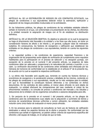 ARTÍCULO 4o. DE LA DISTRIBUCIÓN DE RIESGOS EN LOS CONTRATOS ESTATALES. Los
pliegos de condiciones o sus equivalentes deberán incluir la estimación, tipificación y
asignación de los riesgos previsibles involucrados en la contratación.
En las licitaciones públicas, los pliegos de condiciones de las entidades estatales deberán
señalar el momento en el que, con anterioridad a la presentación de las ofertas, los oferentes
y la entidad revisarán la asignación de riesgos con el fin de establecer su distribución
definitiva.
ARTÍCULO 5o. DE LA SELECCIÓN OBJETIVA. Es objetiva la selección en la cual la escogencia
se haga al ofrecimiento más favorable a la entidad y a los fines que ella busca, sin tener en
consideración factores de afecto o de interés y, en general, cualquier clase de motivación
subjetiva. En consecuencia, los factores de escogencia y calificación que establezcan las
entidades en los pliegos de condiciones o sus equivalentes, tendrán en cuenta los siguientes
criterios:
1. La capacidad jurídica y las condiciones de experiencia, capacidad financiera y de
organización de los proponentes serán objeto de verificación de cumplimiento como requisitos
habilitantes para la participación en el proceso de selección y no otorgarán puntaje, con
excepción de lo previsto en el numeral 4 del presente artículo. La exigencia de tales
condiciones debe ser adecuada y proporcional a la naturaleza del contrato a suscribir y a su
valor. La verificación documental de las condiciones antes señaladas será efectuada por las
Cámaras de Comercio de conformidad con lo establecido en el artículo 6° de la presente ley,
de acuerdo con lo cual se expedirá la respectiva certificación.
2. La oferta más favorable será aquella que, teniendo en cuenta los factores técnicos y
económicos de escogencia y la ponderación precisa y detallada de los mismos, contenida en
los pliegos de condiciones o sus equivalentes, resulte ser la más ventajosa para la entidad,
sin que la favorabilidad la constituyan factores diferentes a los contenidos en dichos
documentos. En los contratos de obra pública, el menor plazo ofrecido no será objeto de
evaluación. La entidad efectuará las comparaciones del caso mediante el cotejo de los
ofrecimientos recibidos y la consulta de precios o condiciones del mercado y los estudios y
deducciones de la entidad o de los organismos consultores o asesores designados para ello.
3. Sin perjuicio de lo previsto en el numeral 1 del presente artículo, en los pliegos de
condiciones para las contrataciones cuyo objeto sea la adquisición o suministro de bienes y
servicios de características técnicas uniformes y común utilización, las entidades estatales
incluirán como único factor de evaluación el menor precio ofrecido.
4. En los procesos para la selección de consultores se hará uso de factores de calificación
destinados a valorar los aspectos técnicos de la oferta o proyecto. De conformidad con las
condiciones que señale el reglamento, se podrán utilizar criterios de experiencia específica del
oferente y del equipo de trabajo, en el campo de que se trate.
 