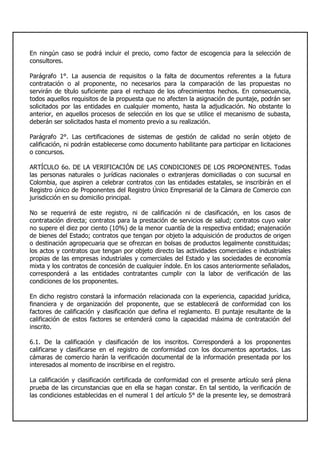 En ningún caso se podrá incluir el precio, como factor de escogencia para la selección de
consultores.
Parágrafo 1°. La ausencia de requisitos o la falta de documentos referentes a la futura
contratación o al proponente, no necesarios para la comparación de las propuestas no
servirán de título suficiente para el rechazo de los ofrecimientos hechos. En consecuencia,
todos aquellos requisitos de la propuesta que no afecten la asignación de puntaje, podrán ser
solicitados por las entidades en cualquier momento, hasta la adjudicación. No obstante lo
anterior, en aquellos procesos de selección en los que se utilice el mecanismo de subasta,
deberán ser solicitados hasta el momento previo a su realización.
Parágrafo 2°. Las certificaciones de sistemas de gestión de calidad no serán objeto de
calificación, ni podrán establecerse como documento habilitante para participar en licitaciones
o concursos.
ARTÍCULO 6o. DE LA VERIFICACIÓN DE LAS CONDICIONES DE LOS PROPONENTES. Todas
las personas naturales o jurídicas nacionales o extranjeras domiciliadas o con sucursal en
Colombia, que aspiren a celebrar contratos con las entidades estatales, se inscribirán en el
Registro único de Proponentes del Registro Único Empresarial de la Cámara de Comercio con
jurisdicción en su domicilio principal.
No se requerirá de este registro, ni de calificación ni de clasificación, en los casos de
contratación directa; contratos para la prestación de servicios de salud; contratos cuyo valor
no supere el diez por ciento (10%) de la menor cuantía de la respectiva entidad; enajenación
de bienes del Estado; contratos que tengan por objeto la adquisición de productos de origen
o destinación agropecuaria que se ofrezcan en bolsas de productos legalmente constituidas;
los actos y contratos que tengan por objeto directo las actividades comerciales e industriales
propias de las empresas industriales y comerciales del Estado y las sociedades de economía
mixta y los contratos de concesión de cualquier índole. En los casos anteriormente señalados,
corresponderá a las entidades contratantes cumplir con la labor de verificación de las
condiciones de los proponentes.
En dicho registro constará la información relacionada con la experiencia, capacidad jurídica,
financiera y de organización del proponente, que se establecerá de conformidad con los
factores de calificación y clasificación que defina el reglamento. El puntaje resultante de la
calificación de estos factores se entenderá como la capacidad máxima de contratación del
inscrito.
6.1. De la calificación y clasificación de los inscritos. Corresponderá a los proponentes
calificarse y clasificarse en el registro de conformidad con los documentos aportados. Las
cámaras de comercio harán la verificación documental de la información presentada por los
interesados al momento de inscribirse en el registro.
La calificación y clasificación certificada de conformidad con el presente artículo será plena
prueba de las circunstancias que en ella se hagan constar. En tal sentido, la verificación de
las condiciones establecidas en el numeral 1 del artículo 5° de la presente ley, se demostrará
 
