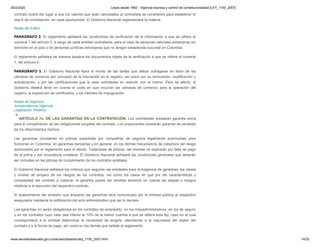 20/2/2020 Leyes desde 1992 - Vigencia expresa y control de constitucionalidad [LEY_1150_2007]
www.secretariasenado.gov.co/senado/basedoc/ley_1150_2007.html 14/25
contrato podrá dar lugar a que los valores que sean cancelados al contratista se consideren para establecer el
real K de contratación, en cada oportunidad. El Gobierno Nacional reglamentará la materia.
Notas del Editor
PARÁGRAFO 2. El reglamento señalará las condiciones de verificación de la información a que se refiere el
numeral 1 del artículo 5, a cargo de cada entidad contratante, para el caso de personas naturales extranjeras sin
domicilio en el país o de personas jurídicas extranjeras que no tengan establecida sucursal en Colombia.
El reglamento señalará de manera taxativa los documentos objeto de la verificación a que se refiere el numeral
1, del artículo 6.
PARÁGRAFO 3. El Gobierno Nacional fijará el monto de las tarifas que deban sufragarse en favor de las
cámaras de comercio por concepto de la inscripción en el registro, así como por su renovación, modificación y
actualización, y por las certificaciones que le sean solicitadas en relación con el mismo. Para tal efecto, el
Gobierno deberá tener en cuenta el costo en que incurran las cámaras de comercio para la operación del
registro, la expedición de certificados, y los trámites de impugnación.
Notas de Vigencia
Jurisprudencia Vigencia
Legislación Anterior
ARTÍCULO 7o. DE LAS GARANTÍAS EN LA CONTRATACIÓN. Los contratistas prestarán garantía única
para el cumplimiento de las obligaciones surgidas del contrato. Los proponentes prestarán garantía de seriedad
de los ofrecimientos hechos.
Las garantías consistirán en pólizas expedidas por compañías de seguros legalmente autorizadas para
funcionar en Colombia, en garantías bancarias y en general, en los demás mecanismos de cobertura del riesgo
autorizados por el reglamento para el efecto. Tratándose de pólizas, las mismas no expirarán por falta de pago
de la prima o por revocatoria unilateral. El Gobierno Nacional señalará las condiciones generales que deberán
ser incluidas en las pólizas de cumplimiento de los contratos estatales.
El Gobierno Nacional señalará los criterios que seguirán las entidades para la exigencia de garantías, las clases
y niveles de amparo de los riesgos de los contratos, así como los casos en que por las características y
complejidad del contrato a celebrar, la garantía pueda ser dividida teniendo en cuenta las etapas o riesgos
relativos a la ejecución del respectivo contrato.
El acaecimiento del siniestro que amparan las garantías será comunicado por la entidad pública al respectivo
asegurador mediante la notificación del acto administrativo que así lo declare.
Las garantías no serán obligatorias en los contratos de empréstito, en los interadministrativos, en los de seguro
y en los contratos cuyo valor sea inferior al 10% de la menor cuantía a que se refiere esta ley, caso en el cual
corresponderá a la entidad determinar la necesidad de exigirla, atendiendo a la naturaleza del objeto del
contrato y a la forma de pago, así como en los demás que señale el reglamento.
 