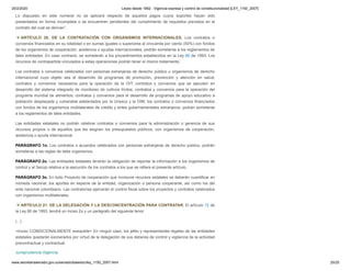 20/2/2020 Leyes desde 1992 - Vigencia expresa y control de constitucionalidad [LEY_1150_2007]
www.secretariasenado.gov.co/senado/basedoc/ley_1150_2007.html 20/25
Lo dispuesto en este numeral no se aplicará respecto de aquellos pagos cuyos soportes hayan sido
presentados en forma incompleta o se encuentren pendientes del cumplimiento de requisitos previstos en el
contrato del cual se derivan”.
ARTÍCULO 20. DE LA CONTRATACIÓN CON ORGANISMOS INTERNACIONALES. Los contratos o
convenios financiados en su totalidad o en sumas iguales o superiores al cincuenta por ciento (50%) con fondos
de los organismos de cooperación, asistencia o ayudas internacionales, podrán someterse a los reglamentos de
tales entidades. En caso contrario, se someterán a los procedimientos establecidos en la Ley 80 de 1993. Los
recursos de contrapartida vinculados a estas operaciones podrán tener el mismo tratamiento.
Los contratos o convenios celebrados con personas extranjeras de derecho público u organismos de derecho
internacional cuyo objeto sea el desarrollo de programas de promoción, prevención y atención en salud;
contratos y convenios necesarios para la operación de la OIT; contratos y convenios que se ejecuten en
desarrollo del sistema integrado de monitoreo de cultivos ilícitos; contratos y convenios para la operación del
programa mundial de alimentos; contratos y convenios para el desarrollo de programas de apoyo educativo a
población desplazada y vulnerable adelantados por la Unesco y la OIM; los contratos o convenios financiados
con fondos de los organismos multilaterales de crédito y entes gubernamentales extranjeros, podrán someterse
a los reglamentos de tales entidades.
Las entidades estatales no podrán celebrar contratos o convenios para la administración o gerencia de sus
recursos propios o de aquellos que les asignen los presupuestos públicos, con organismos de cooperación,
asistencia o ayuda internacional.
PARÁGRAFO 1o. Los contratos o acuerdos celebrados con personas extranjeras de derecho público, podrán
someterse a las reglas de tales organismos.
PARÁGRAFO 2o. Las entidades estatales tendrán la obligación de reportar la información a los organismos de
control y al Secop relativa a la ejecución de los contratos a los que se refiere el presente artículo.
PARÁGRAFO 3o. En todo Proyecto de cooperación que involucre recursos estatales se deberán cuantificar en
moneda nacional, los aportes en especie de la entidad, organización o persona cooperante, así como los del
ente nacional colombiano. Las contralorías ejercerán el control fiscal sobre los proyectos y contratos celebrados
con organismos multilaterales.
ARTÍCULO 21. DE LA DELEGACIÓN Y LA DESCONCENTRACIÓN PARA CONTRATAR. El artículo 12 de
la Ley 80 de 1993, tendrá un inciso 2o y un parágrafo del siguiente tenor:
(...)
<Inciso CONDICIONALMENTE exequible> En ningún caso, los jefes y representantes legales de las entidades
estatales quedarán exonerados por virtud de la delegación de sus deberes de control y vigilancia de la actividad
precontractual y contractual.
Jurisprudencia Vigencia
 