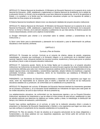 ARTICULO 74. Sistema Nacional de Acreditación. El Ministerio de Educación Nacional con la asesoría de la Junta
Nacional de Educación, JUNE, establecerá y reglamentará un Sistema Nacional de Acreditación de la calidad de
la educación formal y no formal y de los programas a que hace referencia la presente ley, con el fin de garantizar al
Estado, a la sociedad y a la familia que las instituciones educativas cumplen con los requisitos de calidad y
desarrollan los fines propios de la educación.

El Sistema Nacional de Acreditación deberá incluir una descripción detallada del proyecto educativo institucional.

ARTICULO 75. Sistema Nacional de Información. El Ministerio de Educación Nacional con la asesoría de la Junta
Nacional de Educación, JUNE, establecerá y reglamentará un Sistema Nacional de Información de la educación
formal, no formal e informal y de la atención educativa a poblaciones de que trata esta ley. El Sistema operará de
manera descentralizada y tendrá como objetivos fundamentales:

a) Divulgar información para orientar a la comunidad sobre la calidad, cantidad y características de las
instituciones, y

b) Servir como factor para la administración y planeación de la educación y para la determinación de políticas
educativas a nivel nacional y territorial.

                                                   CAPITULO 2

                                           Currículo y Plan de Estudios

ARTICULO 76. Concepto de currículo. Currículo es el conjunto de criterios, planes de estudio, programas,
metodologías, y procesos que contribuyen a la formación integral y a la construcción de la identidad cultural
nacional, regional y local, incluyendo también los recursos humanos, académicos y físicos para poner en práctica
las políticas y llevar a cabo el proyecto educativo institucional.

ARTICULO 77. Autonomía escolar. Dentro de los límites fijados por la presente ley y el proyecto educativo
institucional, las instituciones de educación formal gozan de autonomía para organizar las áreas fundamentales de
conocimientos definidas para cada nivel, introducir asignaturas optativas dentro de las áreas establecidas en la ley,
adaptar algunas áreas a las necesidades y características regionales, adoptar métodos de enseñanza y organizar
actividades formativas, culturales y deportivas, dentro de los lineamientos que establezca el Ministerio de
Educación Nacional.

PARAGRAFO. Las Secretarías de Educación departamentales o distritales o los organismos que hagan sus
veces, serán las responsables de la asesoría para el diseño y desarrollo del currículo de las instituciones
educativas estatales de su jurisdicción, de conformidad con lo establecido en la presente ley.

ARTICULO 78. Regulación del currículo. El Ministerio de Educación Nacional diseñará los lineamientos generales
de los procesos curriculares y, en la educación formal establecerá los indicadores de logros para cada grado de
los niveles educativos, tal como lo fija el artículo 148 de la presente ley.

Los establecimientos educativos, de conformidad con las d       isposiciones vigentes y con su Proyecto Educativo
Institucional, atendiendo los lineamientos a que se refiere el inciso primero de este artículo, establecerán su plan
de estudios particular que determine los objetivos por niveles, grados y áreas, la metodología, la distribución del
tiempo y los criterios de evaluación y administración.

Cuando haya cambios significativos en el currículo, el rector de la institución educativa oficial o privada lo
presentará a la Secretaría de Educación Departamental o Distrital o a los organismos que hagan sus veces, para
que ésta verifique el cumplimiento de los requisitos establecidos en la presente ley.

ARTICULO 79. Plan de estudios. El plan de estudios es el esquema estructurado de las áreas obligatorias y
fundamentales y de áreas optativas con sus respectivas asignaturas, que forman parte del currículo de los
establecimientos educativos.
 
