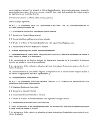 conformidad con el artículo 6° de la Ley 60 de 1993, el Estatuto Docente y la Carrera Administrativa y sin solución
de continuidad, dentro de un término no mayor de treinta (30) días, a partir de la aceptación del traslado por parte
del departamento que vinculará el docente;
h) Presentar anualmente un informe público sobre su gestión, e
i) Darse su propio reglamento.
ARTICULO 159. Composición de la Junta Departamental de Educación, June. Las Juntas Departamentales de
Educación estarán conformadas por:
1. El Gobernador del departamento o su delegado quien la presidirá.
2. El Secretario de Educación Departamental.
3. El Secretario de Hacienda Departamental o su delegado.
4. El Director de la Oficina de Planeación Departamental o del organismo que haga sus veces.
5. El Representante del Ministro de Educación Nacional.
6. Un alcalde designado por los alcaldes del mismo departamento.
7. Dos representantes de los educadores designados por la organización sindical de educadores que acredite el
mayor número de afiliados en el departamento.
8. Un representante de los directivos docentes del departamento designado por la organización de directivos
docentes que acredite el mayor número de afiliados.
9. Un representante de las instituciones educativas privadas designado por la asociación que acredite el mayor
número de afiliados.
10. Un representante de las comunidades indígenas o campesinas o uno de las comunidades negras o raizales, si
las hubiere, escogido por las respectivas organizaciones, y
11. Un representante del sector productivo.
ARTICULO 160. Composición de la Junta Distrital de Educación, JUDI. En cada uno de los distritos habrá una
Junta Distrital de Educación conformada por:
1. El Alcalde del Distrito quien la presidirá.
2. El Secretario de Educación Distrital.
3. El Secretario de Hacienda Distrital o su delegado.
4. El Director de la Oficina de Planeación Distrital o del organismo que haga sus veces.
5. El Representante del Ministerio de Educación Nacional.
6. Dos (2) representantes de los educadores designados por la organización sindical de educadores que acredite
el mayor número de afiliados en el distrito.
7. Un representante de las instituciones educativas privadas designado por la asociación que acredite el mayor
número de afiliados.
 