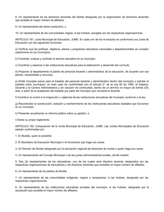 8. Un representante de los directivos docentes del distrito designado por la organización de directivos docentes
que acredite el mayor número de afiliados.
9. Un representante del sector productivo, y
10. Un representante de las comunidades negras, si las hubiere, escogido por las respectivas organizaciones.
ARTICULO 161. Junta Municipal de Educación, JUME. En cada uno de los municipios se conformará una Junta de
Educación con las siguientes funciones:
a) Verificar que las políticas, objetivos, planes y programas educativos nacionales y departamentales se cumplan
cabalmente en los municipios;
b) Fomentar, evaluar y controlar el servicio educativo en su municipio;
c) Coordinar y asesorar a las instituciones educativas para la elaboración y desarrollo del currículo;
d) Proponer al departamento la planta de personal docente y administrativa de la educación, de acuerdo con sus
planes, necesidades y recursos;
e) Emitir concepto previo para el traslado del personal docente y administrativo dentro del municipio y solicitar el
traslado entre municipios, en todo caso de conformidad con el artículo 2° de la Ley 60 de 1993, el Estatuto
Docente y la Carrera Administrativa y sin solución de continuidad, dentro de un término no mayor de treinta (30)
días, a partir de la aceptación del traslado por parte del municipio que vinculará el docente;
f) Contribuir al control a la inspección y vigilancia de las instituciones educativas del municipio conforme a la ley;
g) Recomendar la construcción, dotación y mantenimiento de las instituciones educativas estatales que funcionen
en su municipio;
h) Presentar anualmente un informe público sobre su gestión, e
i) Darse su propio reglamento.
ARTICULO 162. Composición de la Junta Municipal de Educación, JUME. Las Juntas Municipales de Educación
estarán conformadas por:
1. El Alcalde, quien la presidirá.
2. El Secretario de Educación Municipal o el funcionario que haga sus veces.
3. Un Director de Núcleo designado por la asociación regional de directores de núcleo o quien haga sus veces.
4. Un representante del Concejo Municipal o de las juntas administradoras locales, donde existan.
5. Dos (2) representantes de los educadores, uno de los cuales será directivo docente, designados por las
respectivas organizaciones de educadores y de directivos docentes que acrediten el mayor número de afiliados.
6. Un representante de los padres de familia.
7. Un representante de las comunidades indígenas, negras o campesinas, si las hubiere, designado por las
respectivas organizaciones.
8. Un representante de las instituciones educativas privadas del municipio, si las hubiere, designado por la
asociación que acredite el mayor número de afiliados.
 