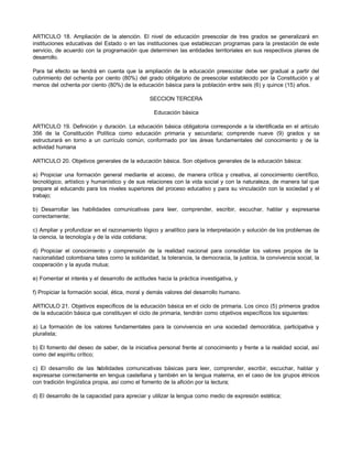 ARTICULO 18. Ampliación de la atención. El nivel de educación preescolar de tres grados se generalizará en
instituciones educativas del Estado o en las instituciones que establezcan programas para la prestación de este
servicio, de acuerdo con la programación que determinen las entidades territoriales en sus respectivos planes de
desarrollo.
Para tal efecto se tendrá en cuenta que la ampliación de la educación preescolar debe ser gradual a partir del
cubrimiento del ochenta por ciento (80%) del grado obligatorio de preescolar establecido por la Constitución y al
menos del ochenta por ciento (80%) de la educación básica para la población entre seis (6) y quince (15) años.
SECCION TERCERA
Educación básica
ARTICULO 19. Definición y duración. La educación básica obligatoria corresponde a la identificada en el artículo
356 de la Constitución Política como educación primaria y secundaria; comprende nueve (9) grados y se
estructurará en torno a un currículo común, conformado por las áreas fundamentales del conocimiento y de la
actividad humana
ARTICULO 20. Objetivos generales de la educación básica. Son objetivos generales de la educación básica:
a) Propiciar una formación general mediante el acceso, de manera crítica y creativa, al conocimiento científico,
tecnológico, artístico y humanístico y de sus relaciones con la vida social y con la naturaleza, de manera tal que
prepare al educando para los niveles superiores del proceso educativo y para su vinculación con la sociedad y el
trabajo;
b) Desarrollar las habilidades comunicativas para leer, comprender, escribir, escuchar, hablar y expresarse
correctamente;
c) Ampliar y profundizar en el razonamiento lógico y analítico para la interpretación y solución de los problemas de
la ciencia, la tecnología y de la vida cotidiana;
d) Propiciar el conocimiento y comprensión de la realidad nacional para consolidar los valores propios de la
nacionalidad colombiana tales como la solidaridad, la tolerancia, la democracia, la justicia, la convivencia social, la
cooperación y la ayuda mutua;
e) Fomentar el interés y el desarrollo de actitudes hacia la práctica investigativa, y
f) Propiciar la formación social, ética, moral y demás valores del desarrollo humano.
ARTICULO 21. Objetivos específicos de la educación básica en el ciclo de primaria. Los cinco (5) primeros grados
de la educación básica que constituyen el ciclo de primaria, tendrán como objetivos específicos los siguientes:
a) La formación de los valores fundamentales para la convivencia en una sociedad democrática, participativa y
pluralista;
b) El fomento del deseo de saber, de la iniciativa personal frente al conocimiento y frente a la realidad social, así
como del espíritu crítico;
c) El desarrollo de las habilidades comunicativas básicas para leer, comprender, escribir, escuchar, hablar y
expresarse correctamente en lengua castellana y también en la lengua materna, en el caso de los grupos étnicos
con tradición lingüística propia, así como el fomento de la afición por la lectura;
d) El desarrollo de la capacidad para apreciar y utilizar la lengua como medio de expresión estética;
 