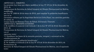 ARTÍCULO 1. (OBJETO).
La presente Ley tiene por objeto modificar la Ley Nº 475 de 30 de diciembre de
2013, de
Prestaciones de Servicios de Salud Integral del Estado Plurinacional de Bolivia,
modificada
por Ley Nº 1069 de 28 de mayo de 2018, para ampliar la población beneficiaria
que no se
encuentra cubierta por la Seguridad Social de Corto Plazo, con atención gratuita
de salud, en
avance hacia un Sistema Único de Salud, Universal y Gratuito.
ARTÍCULO 2. (MODIFICACIONES).
I. Se modifica el numeral 2 del Artículo 1 de la Ley Nº 475 de 30 de diciembre de
2013, de
Prestaciones de Servicios de Salud Integral del Estado Plurinacional de Bolivia,
con el
siguiente texto:
“2. Establecer las bases de la atención gratuita, integral y universal en los
establecimientos de
salud públicos a la población beneficiada.”
II. Se modifica el Artículo 2 de la Ley Nº 475 de 30 de diciembre de 2013, de
Prestaciones de
Servicios de Salud Integral del Estado Plurinacional de Bolivia, con el siguiente
texto:
 