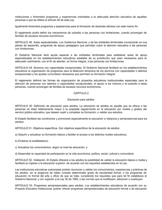 instituciones y fomentará programas y experiencias orientadas a la adecuada atención educativa de aquellas
personas a que se refiere el artículo 46 de esta Ley.

Igualmente fomentará programas y experiencias para la formación de docentes idóneos con este mismo fin.

El reglamento podrá definir los mecanismos de subsidio a las personas con limitaciones, cuando provengan de
familias de escasos recursos económicos.

ARTICULO 48. Aulas especializadas. Los Gobiernos Nacional, y de las entidades territoriales incorporarán en sus
planes de desarrollo, programas de apoyo pedagógico que permitan cubrir la atención educativa a las personas
con limitaciones.

El Gobierno Nacional dará ayuda especial a las entidades territoriales para establecer aulas de apoyo
especializadas en los establecimientos educativos estatales de su jurisdicción que sean necesarios para el
adecuado cubrimiento, con el fin de atender, en forma integral, a las personas con limitaciones.

ARTICULO 49. Alumnos con capacidades excepcionales. El Gobierno Nacional facilitará en los establecimientos
educativos la organización de programas para la detección temprana de los alumnos con capacidades o talentos
excepcionales y los ajustes curriculares necesarios que permitan su formación integral.

El reglamento definirá las formas de organización de proyectos educativos institucionales especiales para la
atención de personas con talentos o capacidades excepcionales, el apoyo a los mismos y el subsidio a estas
personas, cuando provengan de familias de escasos recursos económicos.

                                                     CAPITULO 2

                                               Educación para adultos

ARTICULO 50. Definición de educación para adultos. La educación de adultos es aquella que se ofrece a las
personas en edad relativamente mayor a la aceptada regularmente en la educación por niveles y grados del
servicio público educativo, que deseen suplir y completar su formación, o validar sus estudios.

El Estado facilitará las condiciones y promoverá especialmente la educación a distancia y semipresencial para los
adultos.

ARTICULO 51. Objetivos específicos. Son objetivos específicos de la educación de adultos:

a) Adquirir y actualizar su formación básica y facilitar el acceso a los distintos niveles educativos;

b) Erradicar el analfabetismo;

c) Actualizar los conocimientos, según el nivel de educación, y

d) Desarrollar la capacidad de participación en la vida económica, política, social, cultural y comunitaria.

ARTICULO 52. Validación. El Estado ofrecerá a los adultos la posibilidad de validar la educación básica o media y
facilitará su ingreso a la educación superior, de acuerdo con los requisitos establecidos en la Ley.

Las instituciones educativas autorizadas podrán reconocer y validar los conocimientos, experiencias y prácticas de
los adultos, sin la exigencia de haber cursado determinado grado de escolaridad formal, o los programas de
educación no formal del arte u oficio de que se trate, cumpliendo los requisitos que para tal fin establezca el
Gobierno Nacional, y con sujeción a la Ley 30 de 1992, o las normas que la modifiquen, adicionen o sustituyan.

ARTICULO 53. Programas semipresenciales para adultos. Los establecimientos educativos de acuerdo con su
Proyecto Educativo Institucional, podrán ofrecer programas semipresenciales de educación formal o de educación
 