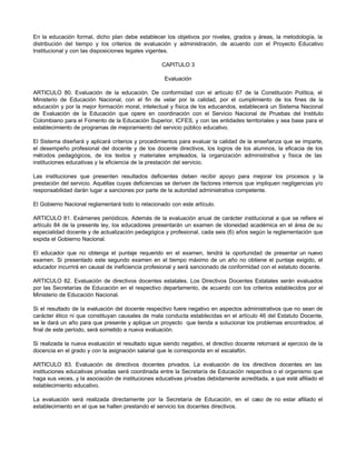 En la educación formal, dicho plan debe establecer los objetivos por niveles, grados y áreas, la metodología, la
distribución del tiempo y los criterios de evaluación y administración, de acuerdo con el Proyecto Educativo
Institucional y con las disposiciones legales vigentes.

                                                    CAPITULO 3

                                                     Evaluación

ARTICULO 80. Evaluación de la educación. De conformidad con el artículo 67 de la Constitución Política, el
Ministerio de Educación Nacional, con el fin de velar por la calidad, por el cumplimiento de los fines de la
educación y por la mejor formación moral, intelectual y física de los educandos, establecerá un Sistema Nacional
de Evaluación de la Educación que opere en coordinación con el Servicio Nacional de Pruebas del Instituto
Colombiano para el Fomento de la Educación Superior, ICFES, y con las entidades territoriales y sea base para el
establecimiento de programas de mejoramiento del servicio público educativo.

El Sistema diseñará y aplicará criterios y procedimientos para evaluar la calidad de la enseñanza que se imparte,
el desempeño profesional del docente y de los docente directivos, los logros de los alumnos, la eficacia de los
métodos pedagógicos, de los textos y materiales empleados, la organización administrativa y física de las
instituciones educativas y la eficiencia de la prestación del servicio.

Las instituciones que presenten resultados deficientes deben recibir apoyo para mejorar los procesos y la
prestación del servicio. Aquéllas cuyas deficiencias se deriven de factores internos que impliquen negligencias y/o
responsabilidad darán lugar a sanciones por parte de la autoridad administrativa competente.

El Gobierno Nacional reglamentará todo lo relacionado con este artículo.

ARTICULO 81. Exámenes periódicos. Además de la evaluación anual de carácter institucional a que se refiere el
artículo 84 de la presente ley, los educadores presentarán un examen de idoneidad académica en el área de su
especialidad docente y de actualización pedagógica y profesional, cada seis (6) años según la reglamentación que
expida el Gobierno Nacional.

El educador que no obtenga el puntaje requerido en el examen, tendrá la oportunidad de presentar un nuevo
examen. Si presentado este segundo examen en el tiempo máximo de un año no obtiene el puntaje exigido, el
educador incurrirá en causal de ineficiencia profesional y será sancionado de conformidad con el estatuto docente.

ARTICULO 82. Evaluación de directivos docentes estatales. Los Directivos Docentes Estatales serán evaluados
por las Secretarías de Educación en el respectivo departamento, de acuerdo con los criterios establecidos por el
Ministerio de Educación Nacional.

Si el resultado de la evaluación del docente respectivo fuere negativo en aspectos administrativos que no sean de
carácter ético ni que constituyan causales de mala conducta establecidas en el artículo 46 del Estatuto Docente,
se le dará un año para que presente y aplique un proyecto que tienda a solucionar los problemas encontrados; al
final de este período, será sometido a nueva evaluación.

Si realizada la nueva evaluación el resultado sigue siendo negativo, el directivo docente retornará al ejercicio de la
docencia en el grado y con la asignación salarial que le corresponda en el escalafón.

ARTICULO 83. Evaluación de directivos docentes privados. La evaluación de los directivos docentes en las
instituciones educativas privadas será coordinada entre la Secretaría de Educación respectiva o el organismo que
haga sus veces, y la asociación de instituciones educativas privadas debidamente acreditada, a que esté afiliado el
establecimiento educativo.

La evaluación será realizada directamente por la Secretaría de Educación, en el caso de no estar afiliado el
establecimiento en el que se hallen prestando el servicio los docentes directivos.
 