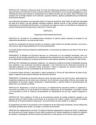 ARTICULO 84. Evaluación institucional anual. En todas las instituciones educativas se llevará a cabo al finalizar
cada año lectivo una evaluación de todo el personal docente y administrativo, de sus recursos pedagógicos y de su
infraestructura física para propiciar el mejoramiento de la calidad educativa que se imparte. Dicha evaluación será
realizada por el Consejo Directivo de la institución, siguiendo criterios y objetivos preestablecidos por el Ministerio
de Educación Nacional.

Las instituciones educativas cuya evaluación esté en el rango de excelencia, serán objeto de estímulos especiales
por parte de la Nación y las que obtengan resultados negativos, deberán formular un plan remedial, asesorado y
supervisado por la Secretaría de Educación, o el organismo que haga sus veces, con prioridad en la asignación de
recursos financieros del municipio para su ejecución, si fuere el caso.

                                                    CAPITULO 4

                                      Organización Administrativa del Servicio

ARTICULO 85. Jornadas en los establecimientos educativos. El servicio público educativo se prestará en las
instituciones educativas en una sola jornada diurna.

Cuando las necesidades del servicio educativo lo requieran, podrán ofrecer dos jornadas escolares, una diurna y
otra nocturna, bajo la responsabilidad de una misma administración.

La jornada escolar nocturna se destinará, preferentemente, a la educación de adultos de que trata el Título III de la
presente Ley.

PARAGRAFO. El Ministerio de Educación Nacional, en coordinación con las entidades territoriales, hará una
evaluación de las jornadas existentes en los establecimientos educativos de sus respectivas jurisdicciones, con el
fin de reglamentar el programa y los plazos dentro de los cuales deberán ajustarse a lo dispuesto en este artículo.

ARTICULO 86. Flexibilidad del calendario académico. Los calendarios académicos tendrán la flexibilidad necesaria
para adaptarse a las condiciones económicas regionales y a las tradiciones de las instituciones educativas. El
calendario académico en la educación básica secundaria y media se organizará por períodos anuales de 40
semanas de duración mínima o semestrales de 20 semanas mínimo.

La educación básica (primaria y secundaria) y media comprende un mínimo de horas efectivas de clase al año,
según el reglamento que expida el Ministerio de Educación Nacional.

PARAGRAFO. El Ministerio de Educación Nacional, dentro del plazo máximo de cinco (5) años, reglamentará los
calendarios académicos de tal manera que contemplen dos (2) períodos vocacionales uniformes que amplíen las
posibilidades de formación integral escolarizada o desescolarizada y, además faciliten el aprovechamiento del
tiempo libre y la recreación en familia.

ARTICULO 87. Reglamento o manual de convivencia. Los establecimientos educativos tendrán un reglamento o
manual de convivencia, en el cual se definan los derechos y obligaciones, de los estudiantes. Los padres o tutores
y los educandos al firmar la matrícula correspondiente en representación de sus hijos, estarán aceptando el
mismo.

ARTICULO 88. Título académico. El título es el reconocimiento expreso de carácter académico otorgado a una
persona natural por haber recibido una formación en la educación por niveles y grados y acumulado los saberes
definidos por el Proyecto Educativo Institucional. Tal reconocimiento se hará constar en un diploma.

El otorgamiento de títulos en la educación es de competencia de las instituciones educativas y de las instituciones
del Estado señaladas para verificar, homologar o convalidar conocimientos.

ARTICULO 89. Reglamentación de títulos. El Gobierno Nacional reglamentará el sistema de títulos y validaciones
de la educación por niveles y grados a que se refiere la presente Ley. Además establecerá el sistema de validación
de estudios y homologación de títulos académicos obtenidos en otros países, en los mismos niveles y grados.
 