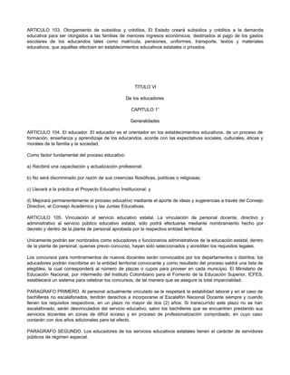 ARTICULO 103. Otorgamiento de subsidios y créditos. El Estado creará subsidios y créditos a la demanda
educativa para ser otorgados a las familias de menores ingresos económicos, destinados al pago de los gastos
escolares de los educandos tales como matrícula, pensiones, uniformes, transporte, textos y materiales
educativos, que aquéllas efectúen en establecimientos educativos estatales o privados.




                                                      TITULO VI

                                                  De los educadores

                                                     CAPITULO 1°

                                                    Generalidades

ARTICULO 104. El educador. El educador es el orientador en los establecimientos educativos, de un proceso de
formación, enseñanza y aprendizaje de los educandos, acorde con las expectativas sociales, culturales, éticas y
morales de la familia y la sociedad.

Como factor fundamental del proceso educativo:

a) Recibirá una capacitación y actualización profesional;

b) No será discriminado por razón de sus creencias filosóficas, políticas o religiosas;

c) Llevará a la práctica el Proyecto Educativo Institucional, y

d) Mejorará permanentemente el proceso educativo mediante el aporte de ideas y sugerencias a través del Consejo
Directivo, el Consejo Académico y las Juntas Educativas.

ARTICULO 105. Vinculación al servicio educativo estatal. La vinculación de personal docente, directivo y
administrativo al servicio público educativo estatal, sólo podrá efectuarse mediante nombramiento hecho por
decreto y dentro de la planta de personal aprobada por la respectiva entidad territorial.

Unicamente podrán ser nombrados como educadores o funcionarios administrativos de la educación estatal, dentro
de la planta de personal, quienes previo concurso, hayan sido seleccionados y acrediten los requisitos legales.

Los concursos para nombramientos de nuevos docentes serán convocados por los departamentos o distritos; los
educadores podrán inscribirse en la entidad territorial convocante y como resultado del proceso saldrá una lista de
elegibles, la cual corresponderá al número de plazas o cupos para proveer en cada municipio. El Ministerio de
Educación Nacional, por intermedio del Instituto Colombiano para el Fomento de la Educación Superior, ICFES,
establecerá un sistema para celebrar los concursos, de tal manera que se asegure la total imparcialidad.

PARAGRAFO PRIMERO. Al personal actualmente vinculado se le respetará la estabilidad laboral y en el caso de
bachilleres no escalafonados, tendrán derechos a incorporarse al Escalafón Nacional Docente siempre y cuando
llenen los requisitos respectivos, en un plazo no mayor de dos (2) años. Si transcurrido este plazo no se han
escalafonado, serán desvinculados del servicio educativo, salvo los bachilleres que se encuentren prestando sus
servicios docentes en zonas de difícil acceso y en proceso de profesionalización comprobado, en cuyo caso
contarán con dos años adicionales para tal efecto.

PARAGRAFO SEGUNDO. Los educadores de los servicios educativos estatales tienen el carácter de servidores
públicos de régimen especial.
 